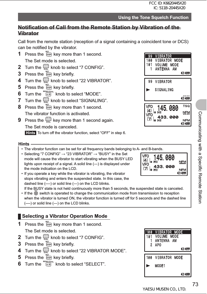 73Communicating with a Specific Remote StationUsing the Tone Squelch FunctionNotification of Call from the Remote Station by Vibration of the VibratorCall from the remote station (reception of a signal containing a coincident tone or DCS) can be notified by the vibrator.1 Press the M key more than 1 second.  The Set mode is selected.2 Turn the O knob to select “7 CONFIG”.3 Press the M key briefly.4 Turn the O knob to select “22 VIBRATOR”.5 Press the M key briefly.6 Turn the A knob to select “MODE”.7 Turn the O knob to select “SIGNALING”.8 Press the M key more than 1 second.  The vibrator function is activated.9 Press the O key more than 1 second again.  The Set mode is canceled. Hints  To turn off the vibrator function, select “OFF” in step 6.Hints•  The vibrator function can be set for all frequency bands belonging to A- and B-bands.•  Selecting “7 CONFIG”  “23 VIBRATOR”  “BUSY” in the Set mode will cause the vibrator to start vibrating when the BUSY LED lights upon receipt of a signal. A solid line () is displayed under the mode indication on the LCD.•  If you operate a key while the vibrator is vibrating, the vibrator stops vibrating and enters the suspended state. In this case, the dashed line (----) or solid line () on the LCD blinks.If the BUSY state is not held continuously more than 5 seconds, the suspended state is canceled.• If the p switch is operated to change the communication mode from transmission to reception when the vibrator is turned ON, the vibrator function is turned off for 5 seconds and the dashed line (----) or solid line () on the LCD blinks.Selecting a Vibrator Operation Mode1 Press the M key more than 1 second.  The Set mode is selected.2 Turn the O knob to select “7 CONFIG”.3 Press the M key briefly.4 Turn the O knob to select “22 VIBRATOR MODE”.5 Press the M key briefly.6 Turn the A knob to select “SELECT”.FCC ID: K6620445X20 IC: 511B-20445X20YAESU MUSEN CO., LTD.
