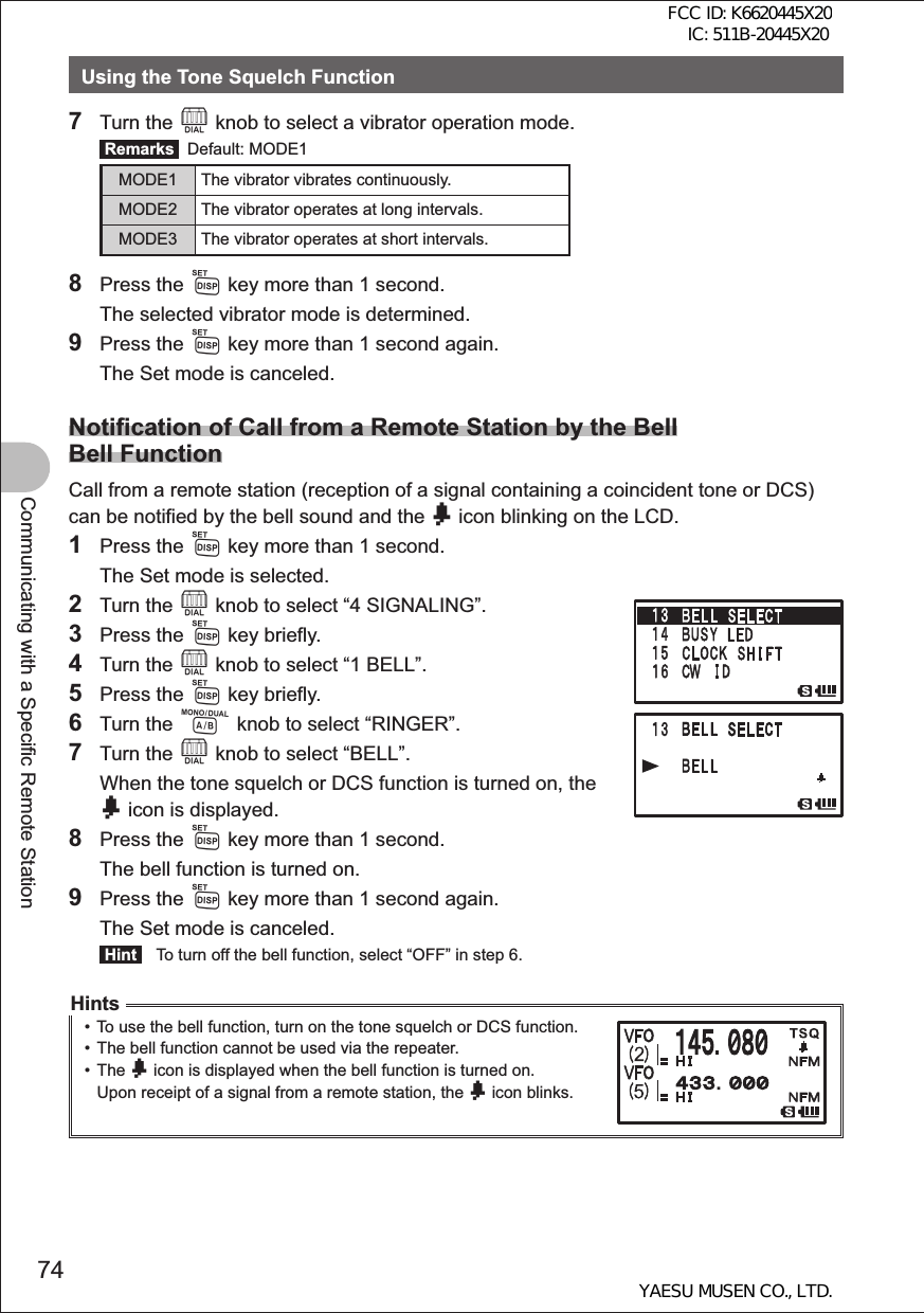 74Communicating with a Specific Remote StationUsing the Tone Squelch Function7 Turn the O knob to select a vibrator operation mode. Remarks  Default: MODE1MODE1 The vibrator vibrates continuously.MODE2 The vibrator operates at long intervals.MODE3 The vibrator operates at short intervals.8 Press the M key more than 1 second.  The selected vibrator mode is determined.9 Press the M key more than 1 second again.  The Set mode is canceled.Notification of Call from a Remote Station by the BellBell FunctionCall from a remote station (reception of a signal containing a coincident tone or DCS) can be notified by the bell sound and the b icon blinking on the LCD.1 Press the M key more than 1 second.  The Set mode is selected.2 Turn the O knob to select “4 SIGNALING”.3 Press the M key briefly.4 Turn the O knob to select “1 BELL”.5 Press the M key briefly.6 Turn the A knob to select “RINGER”.7 Turn the O knob to select “BELL”.  When the tone squelch or DCS function is turned on, the b icon is displayed.8 Press the M key more than 1 second.  The bell function is turned on.9 Press the M key more than 1 second again.  The Set mode is canceled. Hint   To turn off the bell function, select “OFF” in step 6.Hints• To use the bell function, turn on the tone squelch or DCS function.•  The bell function cannot be used via the repeater.• The b icon is displayed when the bell function is turned on.Upon receipt of a signal from a remote station, the b icon blinks.FCC ID: K6620445X20 IC: 511B-20445X20YAESU MUSEN CO., LTD.