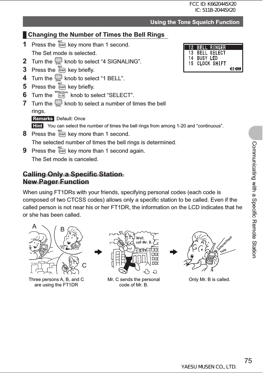 75Communicating with a Specific Remote StationUsing the Tone Squelch FunctionChanging the Number of Times the Bell Rings1 Press the M key more than 1 second.  The Set mode is selected.2 Turn the O knob to select “4 SIGNALING”.3 Press the M key briefly.4 Turn the O knob to select “1 BELL”.5 Press the M key briefly.6 Turn the A knob to select “SELECT”.7 Turn the O knob to select a number of times the bell rings. Remarks  Default: Once Hint   You can select the number of times the bell rings from among 1-20 and “continuous”.8 Press the M key more than 1 second.  The selected number of times the bell rings is determined.9 Press the M key more than 1 second again.  The Set mode is canceled.Calling Only a Specific Station New Pager FunctionWhen using FT1DRs with your friends, specifying personal codes (each code is composed of two CTCSS codes) allows only a specific station to be called. Even if the called person is not near his or her FT1DR, the information on the LCD indicates that he or she has been called.ACBThree persons A, B, and C are using the FT1DRMr. C sends the personal code of Mr. B.Only Mr. B is called.Well, call Mr. B.IntermittenttoneFCC ID: K6620445X20 IC: 511B-20445X20YAESU MUSEN CO., LTD.
