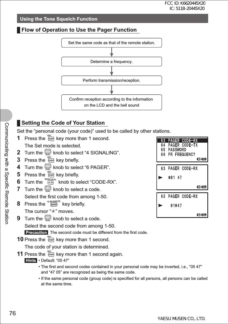 76Communicating with a Specific Remote StationUsing the Tone Squelch FunctionFlow of Operation to Use the Pager FunctionSet the same code as that of the remote station.Determine a frequency.Perform transmission/reception.Confirm reception according to the information on the LCD and the bell soundSetting the Code of Your StationSet the “personal code (your code)” used to be called by other stations.1 Press the M key more than 1 second.  The Set mode is selected.2 Turn the O knob to select “4 SIGNALING”.3 Press the M key briefly.4 Turn the O knob to select “6 PAGER”.5 Press the M key briefly.6 Turn the A knob to select “CODE-RX”.7 Turn the O knob to select a code.  Select the first code from among 1-50.8 Press the B key briefly.  The cursor “¼” moves.9 Turn the O knob to select a code.  Select the second code from among 1-50. Precaution   The second code must be different from the first code.10 Press the M key more than 1 second.  The code of your station is determined.11 Press the M key more than 1 second again. Hints  •  Default: “05 47” •  The first and second codes contained in your personal code may be inverted, i.e., “05 47” and “47 05” are recognized as being the same code. •  If the same personal code (group code) is specified for all persons, all persons can be called at the same time.FCC ID: K6620445X20 IC: 511B-20445X20YAESU MUSEN CO., LTD.