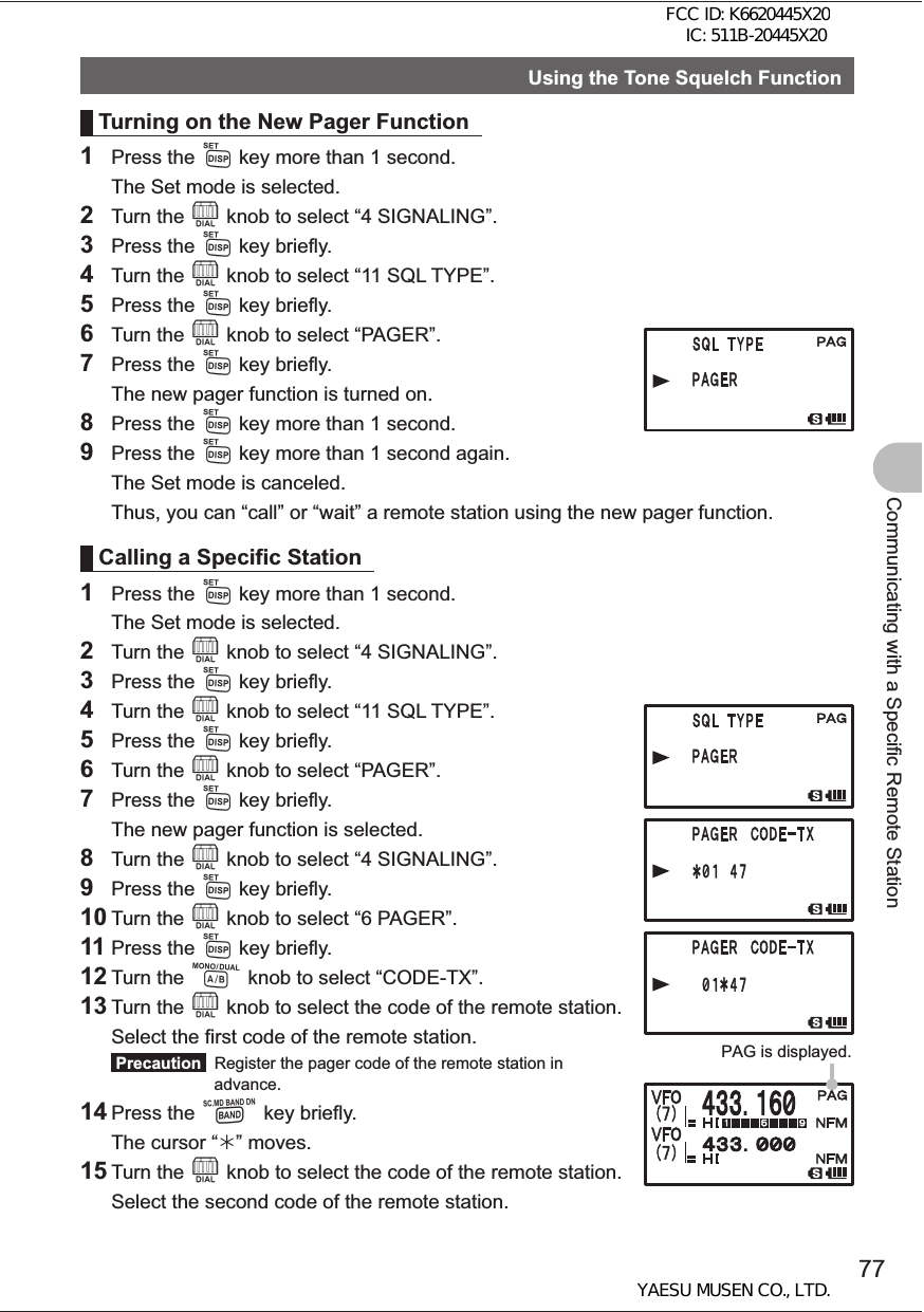 77Communicating with a Specific Remote StationUsing the Tone Squelch FunctionTurning on the New Pager Function1 Press the M key more than 1 second.  The Set mode is selected.2 Turn the O knob to select “4 SIGNALING”.3 Press the M key briefly.4 Turn the O knob to select “11 SQL TYPE”.5 Press the M key briefly.6 Turn the O knob to select “PAGER”.7 Press the M key briefly.  The new pager function is turned on.8 Press the M key more than 1 second.9 Press the M key more than 1 second again.  The Set mode is canceled.  Thus, you can “call” or “wait” a remote station using the new pager function.Calling a Specific Station1 Press the M key more than 1 second.  The Set mode is selected.2 Turn the O knob to select “4 SIGNALING”.3 Press the M key briefly.4 Turn the O knob to select “11 SQL TYPE”.5 Press the M key briefly.6 Turn the O knob to select “PAGER”.7 Press the M key briefly.  The new pager function is selected.8 Turn the O knob to select “4 SIGNALING”.9 Press the M key briefly.10 Turn the O knob to select “6 PAGER”.11 Press the M key briefly.12 Turn the A knob to select “CODE-TX”.13 Turn the O knob to select the code of the remote station.  Select the first code of the remote station. Precaution   Register the pager code of the remote station in advance.14 Press the B key briefly.  The cursor “¼” moves.15 Turn the O knob to select the code of the remote station.  Select the second code of the remote station.PAG is displayed.FCC ID: K6620445X20 IC: 511B-20445X20YAESU MUSEN CO., LTD.