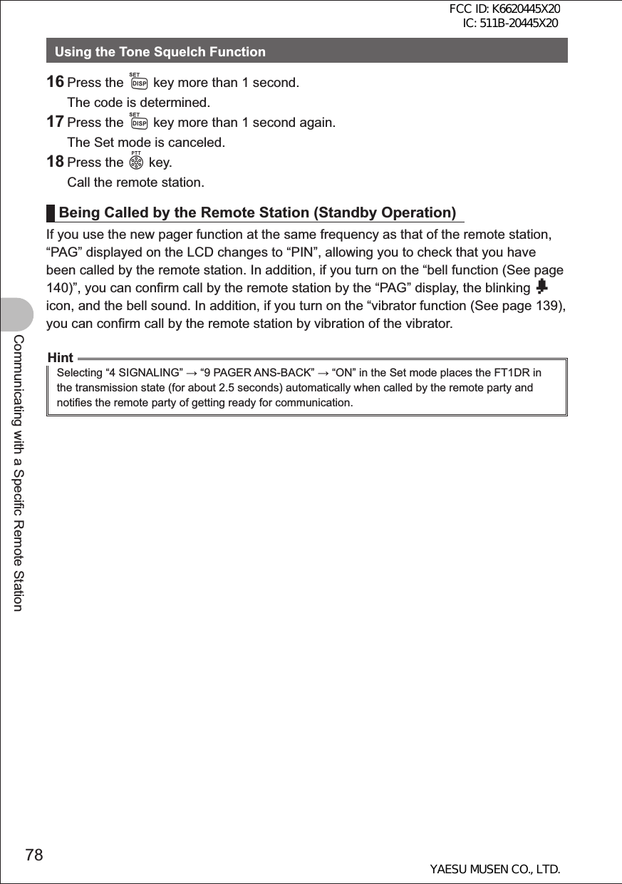 78Communicating with a Specific Remote StationUsing the Tone Squelch Function16 Press the M key more than 1 second.  The code is determined.17 Press the M key more than 1 second again.  The Set mode is canceled.18 Press the p key.  Call the remote station.Being Called by the Remote Station (Standby Operation)If you use the new pager function at the same frequency as that of the remote station, “PAG” displayed on the LCD changes to “PIN”, allowing you to check that you have been called by the remote station. In addition, if you turn on the “bell function (See page 140)”, you can confirm call by the remote station by the “PAG” display, the blinking b icon, and the bell sound. In addition, if you turn on the “vibrator function (See page 139), you can confirm call by the remote station by vibration of the vibrator.HintSelecting “4 SIGNALING”  “9 PAGER ANS-BACK”  “ON” in the Set mode places the FT1DR in the transmission state (for about 2.5 seconds) automatically when called by the remote party and notifies the remote party of getting ready for communication.FCC ID: K6620445X20 IC: 511B-20445X20YAESU MUSEN CO., LTD.