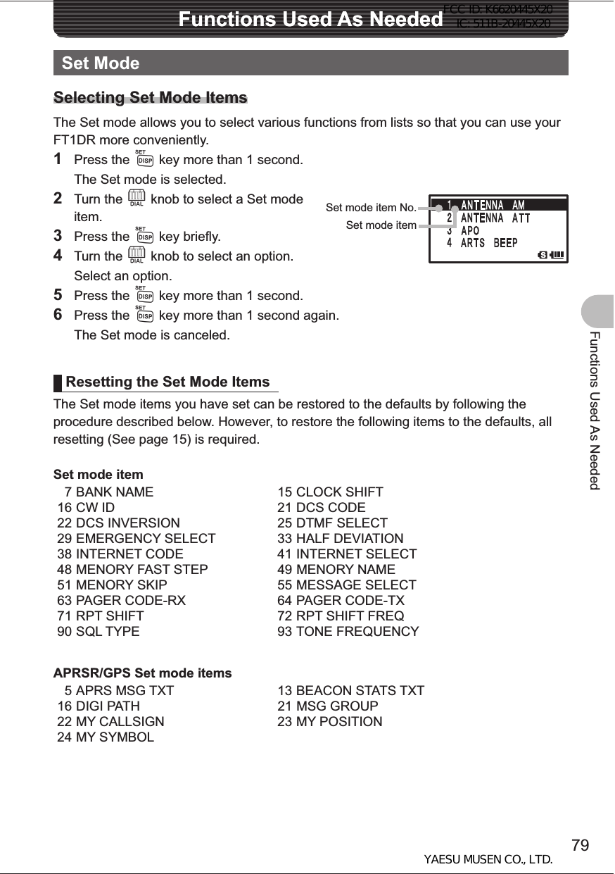 79Functions Used As NeededFunctions Used As NeededFunctions Used As NeededSet ModeSelecting Set Mode ItemsThe Set mode allows you to select various functions from lists so that you can use your FT1DR more conveniently.1 Press the M key more than 1 second.  The Set mode is selected.2 Turn the O knob to select a Set mode item.3 Press the M key briefly.4 Turn the O knob to select an option.  Select an option.5 Press the M key more than 1 second.6 Press the M key more than 1 second again.  The Set mode is canceled.Resetting the Set Mode ItemsThe Set mode items you have set can be restored to the defaults by following the procedure described below. However, to restore the following items to the defaults, all resetting (See page 15) is required.Set mode item7 BANK NAME 15 CLOCK SHIFT16 CW ID 21 DCS CODE22 DCS INVERSION 25 DTMF SELECT29 EMERGENCY SELECT 33 HALF DEVIATION38 INTERNET CODE 41 INTERNET SELECT48 MENORY FAST STEP 49 MENORY NAME51 MENORY SKIP 55 MESSAGE SELECT63 PAGER CODE-RX 64 PAGER CODE-TX71 RPT SHIFT 72 RPT SHIFT FREQ90 SQL TYPE 93 TONE FREQUENCYAPRSR/GPS Set mode items5 APRS MSG TXT 13 BEACON STATS TXT16 DIGI PATH 21 MSG GROUP22 MY CALLSIGN 23 MY POSITION24 MY SYMBOLSet mode item No.Set mode itemFCC ID: K6620445X20 IC: 511B-20445X20YAESU MUSEN CO., LTD.