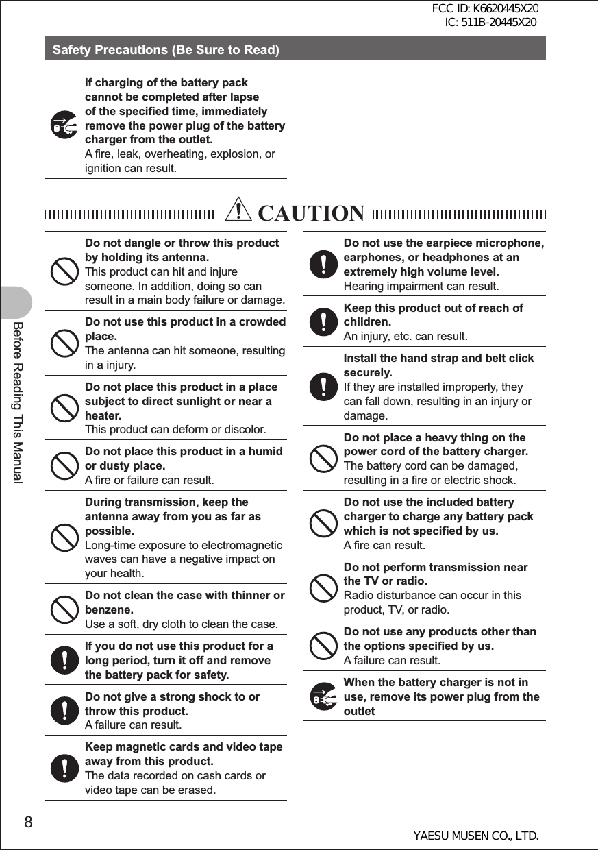 8Before Reading This ManualSafety Precautions (Be Sure to Read)If charging of the battery pack cannot be completed after lapse of the specified time, immediately remove the power plug of the battery charger from the outlet.A fire, leak, overheating, explosion, or ignition can result. CAUTIONDo not dangle or throw this product by holding its antenna.This product can hit and injure someone. In addition, doing so can result in a main body failure or damage.Do not use this product in a crowded place.The antenna can hit someone, resulting in a injury.Do not place this product in a place subject to direct sunlight or near a heater.This product can deform or discolor.Do not place this product in a humid or dusty place.A fire or failure can result.During transmission, keep the antenna away from you as far as possible.Long-time exposure to electromagnetic waves can have a negative impact on your health.Do not clean the case with thinner or benzene.Use a soft, dry cloth to clean the case.If you do not use this product for a long period, turn it off and remove the battery pack for safety.Do not give a strong shock to or throw this product.A failure can result.Keep magnetic cards and video tape away from this product.The data recorded on cash cards or video tape can be erased.Do not use the earpiece microphone, earphones, or headphones at an extremely high volume level.Hearing impairment can result.Keep this product out of reach of children.An injury, etc. can result.Install the hand strap and belt click securely.If they are installed improperly, they can fall down, resulting in an injury or damage.Do not place a heavy thing on the power cord of the battery charger.The battery cord can be damaged, resulting in a fire or electric shock.Do not use the included battery charger to charge any battery pack which is not specified by us.A fire can result.Do not perform transmission near the TV or radio.Radio disturbance can occur in this product, TV, or radio.Do not use any products other than the options specified by us.A failure can result.When the battery charger is not in use, remove its power plug from the outletFCC ID: K6620445X20 IC: 511B-20445X20YAESU MUSEN CO., LTD.