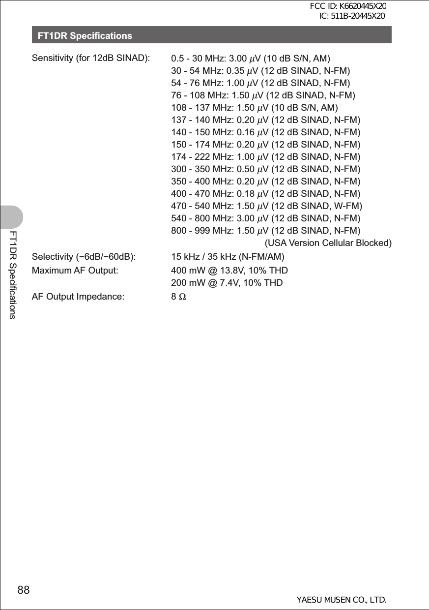 88FT1DR SpecificationsFT1DR SpecificationsSensitivity (for 12dB SINAD): 0.5 - 30 MHz: 3.00 μV (10 dB S/N, AM)30 - 54 MHz: 0.35 μV (12 dB SINAD, N-FM)54 - 76 MHz: 1.00 μV (12 dB SINAD, N-FM)76 - 108 MHz: 1.50 μV (12 dB SINAD, N-FM)108 - 137 MHz: 1.50 μV (10 dB S/N, AM)137 - 140 MHz: 0.20 μV (12 dB SINAD, N-FM)140 - 150 MHz: 0.16 μV (12 dB SINAD, N-FM)150 - 174 MHz: 0.20 μV (12 dB SINAD, N-FM)174 - 222 MHz: 1.00 μV (12 dB SINAD, N-FM)300 - 350 MHz: 0.50 μV (12 dB SINAD, N-FM)350 - 400 MHz: 0.20 μV (12 dB SINAD, N-FM)400 - 470 MHz: 0.18 μV (12 dB SINAD, N-FM)470 - 540 MHz: 1.50 μV (12 dB SINAD, W-FM)540 - 800 MHz: 3.00 μV (12 dB SINAD, N-FM)800 - 999 MHz: 1.50 μV (12 dB SINAD, N-FM)  (USA Version Cellular Blocked)Selectivity (6dB/60dB): 15 kHz / 35 kHz (N-FM/AM)Maximum AF Output: 400 mW @ 13.8V, 10% THD200 mW @ 7.4V, 10% THDAF Output Impedance: 8 ΩFCC ID: K6620445X20 IC: 511B-20445X20YAESU MUSEN CO., LTD.