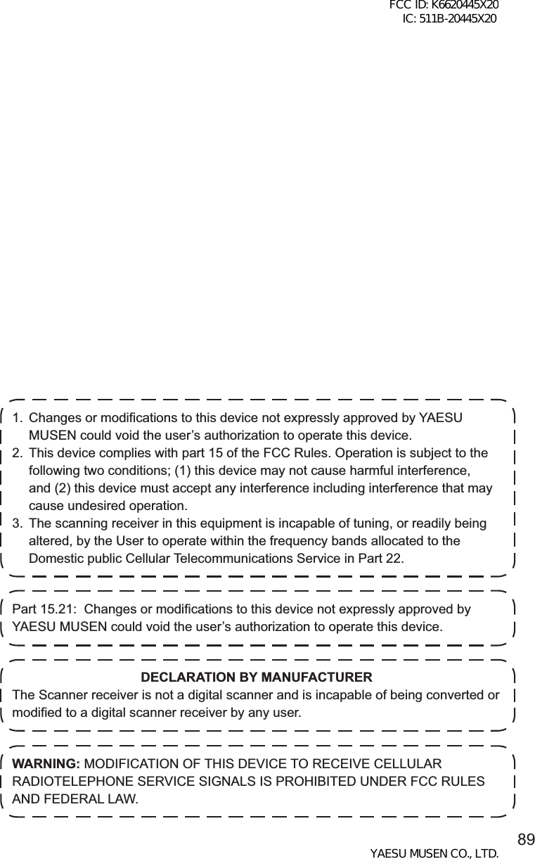 891.  Changes or modifications to this device not expressly approved by YAESU MUSEN could void the user’s authorization to operate this device.2.  This device complies with part 15 of the FCC Rules. Operation is subject to the following two conditions; (1) this device may not cause harmful interference, and (2) this device must accept any interference including interference that may cause undesired operation.3.  The scanning receiver in this equipment is incapable of tuning, or readily being altered, by the User to operate within the frequency bands allocated to the Domestic public Cellular Telecommunications Service in Part 22.Part 15.21:  Changes or modifications to this device not expressly approved by YAESU MUSEN could void the user’s authorization to operate this device.DECLARATION BY MANUFACTURERThe Scanner receiver is not a digital scanner and is incapable of being converted or modified to a digital scanner receiver by any user.WARNING: MODIFICATION OF THIS DEVICE TO RECEIVE CELLULAR RADIOTELEPHONE SERVICE SIGNALS IS PROHIBITED UNDER FCC RULES AND FEDERAL LAW.FCC ID: K6620445X20 IC: 511B-20445X20YAESU MUSEN CO., LTD.