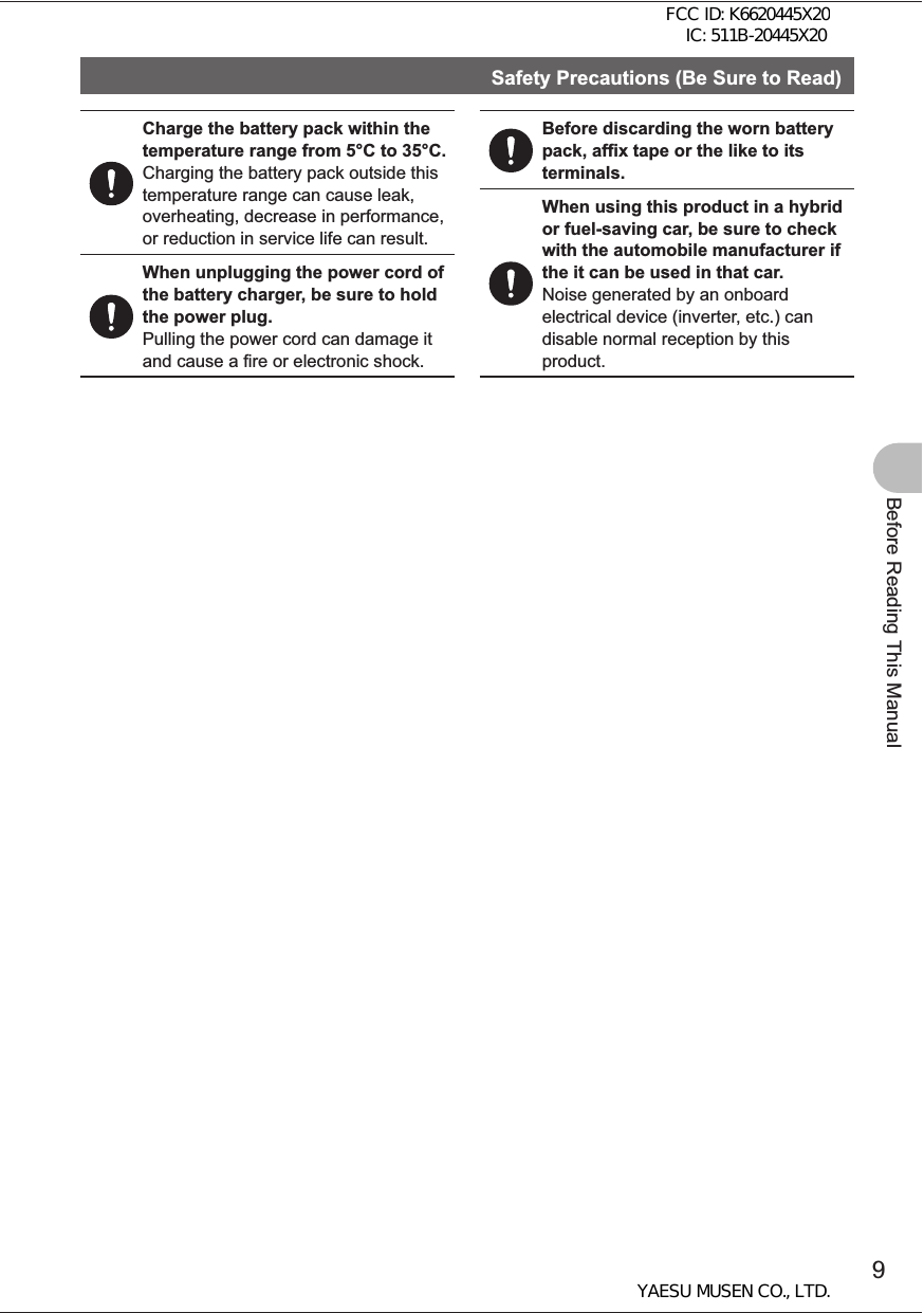 9Before Reading This ManualSafety Precautions (Be Sure to Read)Charge the battery pack within the temperature range from 5°C to 35°C.Charging the battery pack outside this temperature range can cause leak, overheating, decrease in performance, or reduction in service life can result.When unplugging the power cord of the battery charger, be sure to hold the power plug.Pulling the power cord can damage it and cause a fire or electronic shock.Before discarding the worn battery pack, affix tape or the like to its terminals.When using this product in a hybrid or fuel-saving car, be sure to check with the automobile manufacturer if the it can be used in that car.Noise generated by an onboard electrical device (inverter, etc.) can disable normal reception by this product.FCC ID: K6620445X20 IC: 511B-20445X20YAESU MUSEN CO., LTD.