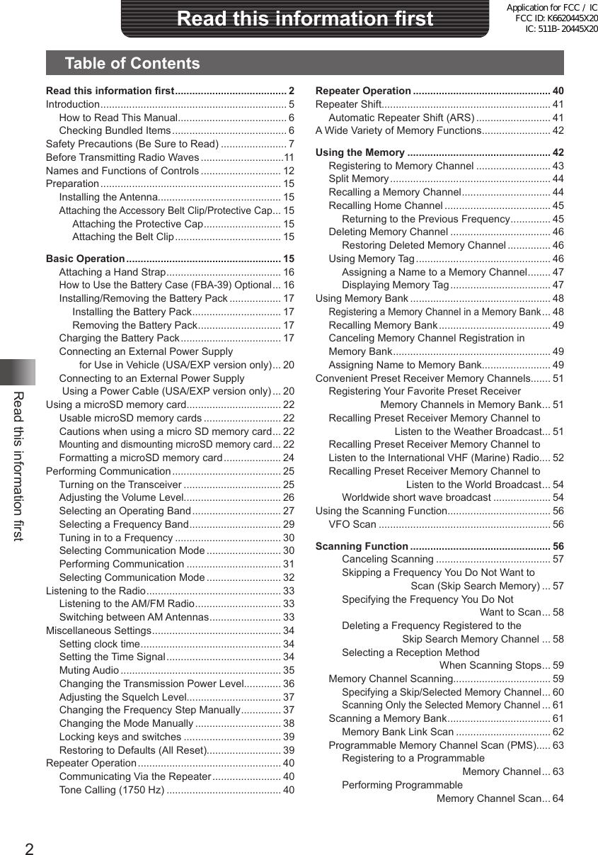 2Read this information firstRead this information firstTable of ContentsRepeater Operation ................................................ 40Repeater Shift........................................................... 41Automatic Repeater Shift (ARS) .......................... 41A Wide Variety of Memory Functions ........................ 42Using the Memory .................................................. 42Registering to Memory Channel .......................... 43Split Memory ........................................................ 44Recalling a Memory Channel ............................... 44Recalling Home Channel ..................................... 45Returning to the Previous Frequency .............. 45Deleting Memory Channel ................................... 46Restoring Deleted Memory Channel ............... 46Using Memory Tag ............................................... 46Assigning a Name to a Memory Channel ........ 47Displaying Memory Tag ................................... 47Using Memory Bank ................................................. 48Registering a Memory Channel in a Memory Bank ... 48Recalling Memory Bank ....................................... 49Canceling Memory Channel Registration in Memory Bank ....................................................... 49Assigning Name to Memory Bank........................ 49Convenient Preset Receiver Memory Channels....... 51Registering Your Favorite Preset Receiver                   Memory Channels in Memory Bank ... 51Recalling Preset Receiver Memory Channel to                       Listen to the Weather Broadcast ... 51Recalling Preset Receiver Memory Channel to Listen to the International VHF (Marine) Radio.... 52Recalling Preset Receiver Memory Channel to                            Listen to the World Broadcast ... 54Worldwide short wave broadcast .................... 54Using the Scanning Function.................................... 56VFO Scan ............................................................ 56Scanning Function ................................................. 56Canceling Scanning ........................................ 57Skipping a Frequency You Do Not Want to                         Scan (Skip Search Memory) ... 57Specifying the Frequency You Do Not                                                 Want to Scan ... 58Deleting a Frequency Registered to the                      Skip Search Memory Channel ... 58Selecting a Reception Method                                   When Scanning Stops ... 59Memory Channel Scanning.................................. 59Specifying a Skip/Selected Memory Channel ... 60Scanning Only the Selected Memory Channel ... 61Scanning a Memory Bank .................................... 61Memory Bank Link Scan ................................. 62Programmable Memory Channel Scan (PMS)..... 63Registering to a Programmable                                           Memory Channel ... 63Performing Programmable                                  Memory Channel Scan ... 64Read this information first ....................................... 2Introduction ................................................................. 5How to Read This Manual ...................................... 6Checking Bundled Items ........................................ 6Safety Precautions (Be Sure to Read) ....................... 7Before Transmitting Radio Waves .............................11Names and Functions of Controls ............................ 12Preparation ............................................................... 15Installing the Antenna........................................... 15Attaching the Accessory Belt Clip/Protective Cap ... 15Attaching the Protective Cap ........................... 15Attaching the Belt Clip ..................................... 15Basic Operation ...................................................... 15Attaching a Hand Strap ........................................ 16How to Use the Battery Case (FBA-39) Optional ... 16Installing/Removing the Battery Pack .................. 17Installing the Battery Pack ............................... 17Removing the Battery Pack ............................. 17Charging the Battery Pack ................................... 17Connecting an External Power Supply        for Use in Vehicle (USA/EXP version only) ... 20Connecting to an External Power Supply  Using a Power Cable (USA/EXP version only) ... 20Using a microSD memory card................................. 22Usable microSD memory cards ........................... 22Cautions when using a micro SD memory card ... 22Mounting and dismounting microSD memory card ... 22Formatting a microSD memory card .................... 24Performing Communication ...................................... 25Turning on the Transceiver .................................. 25Adjusting the Volume Level.................................. 26Selecting an Operating Band ............................... 27Selecting a Frequency Band ................................ 29Tuning in to a Frequency ..................................... 30Selecting Communication Mode .......................... 30Performing Communication ................................. 31Selecting Communication Mode .......................... 32Listening to the Radio ............................................... 33Listening to the AM/FM Radio .............................. 33Switching between AM Antennas ......................... 33Miscellaneous Settings ............................................. 34Setting clock time ................................................. 34Setting the Time Signal ........................................ 34Muting Audio ........................................................ 35Changing the Transmission Power Level............. 36Adjusting the Squelch Level................................. 37Changing the Frequency Step Manually .............. 37Changing the Mode Manually .............................. 38Locking keys and switches .................................. 39Restoring to Defaults (All Reset).......................... 39Repeater Operation .................................................. 40Communicating Via the Repeater ........................ 40Tone Calling (1750 Hz) ........................................ 40Application for FCC / IC FCC ID: K6620445X20 IC: 511B-20445X20