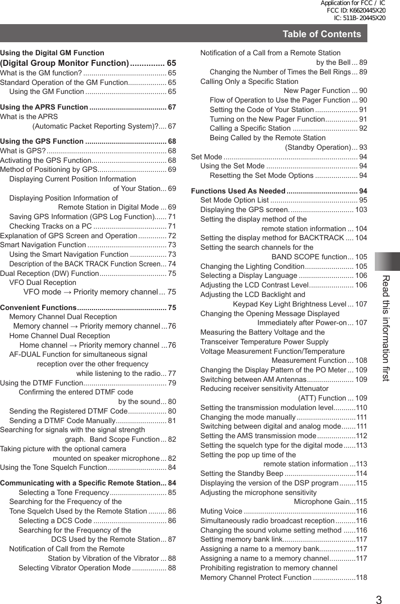 3Read this information firstTable of ContentsUsing the Digital GM Function (Digital Group Monitor Function) ............... 65What is the GM function? ......................................... 65Standard Operation of the GM Function................... 65Using the GM Function ........................................ 65Using the APRS Function ...................................... 67What is the APRS                 (Automatic Packet Reporting System)?.... 67Using the GPS Function ........................................ 68What is GPS? ........................................................... 68Activating the GPS Function..................................... 68Method of Positioning by GPS.................................. 69Displaying Current Position Information                                                    of Your Station... 69Displaying Position Information of                         Remote Station in Digital Mode ... 69Saving GPS Information (GPS Log Function)...... 71Checking Tracks on a PC .................................... 71Explanation of GPS Screen and Operation .............. 72Smart Navigation Function ....................................... 73Using the Smart Navigation Function .................. 73Description of the BACK TRACK Function Screen... 74Dual Reception (DW) Function ................................. 75VFO Dual Reception        VFO mode → Priority memory channel ... 75Convenient Functions ............................................ 75Memory Channel Dual Reception   Memory channel → Priority memory channel ...76Home Channel Dual Reception      Home channel → Priority memory channel ...76AF-DUAL Function for simultaneous signalreception over the other frequency                                 while listening to the radio... 77Using the DTMF Function......................................... 79Confirming the entered DTMF code                                                  by the sound ... 80Sending the Registered DTMF Code ................... 80Sending a DTMF Code Manually ......................... 81Searching for signals with the signal strength                                 graph.  Band Scope Function ... 82Taking picture with the optional camera                           mounted on speaker microphone ... 82Using the Tone Squelch Function ............................. 84Communicating with a Specific Remote Station ... 84Selecting a Tone Frequency ............................ 85Searching for the Frequency of the  Tone Squelch Used by the Remote Station ......... 86Selecting a DCS Code .................................... 86Searching for the Frequency of the                 DCS Used by the Remote Station ... 87Notification of Call from the Remote                    Station by Vibration of the Vibrator ... 88Selecting Vibrator Operation Mode ................. 88Notification of a Call from a Remote Station                                                          by the Bell ... 89Changing the Number of Times the Bell Rings ... 89Calling Only a Specific Station                                              New Pager Function ... 90Flow of Operation to Use the Pager Function ... 90Setting the Code of Your Station ..................... 91Turning on the New Pager Function ................ 91Calling a Specific Station ................................ 92Being Called by the Remote Station                                      (Standby Operation) ... 93Set Mode .................................................................. 94Using the Set Mode ............................................. 94Resetting the Set Mode Options ..................... 94Functions Used As Needed ................................... 94Set Mode Option List ........................................... 95Displaying the GPS screen. ............................... 103Setting the display method of the                               remote station information ... 104Setting the display method for BACKTRACK .... 104Setting the search channels for the                                    BAND SCOPE function ... 105Changing the Lighting Condition ........................ 105Selecting a Display Language ........................... 106Adjusting the LCD Contrast Level ...................... 106Adjusting the LCD Backlight and                 Keypad Key Light Brightness Level ... 107Changing the Opening Message Displayed                             Immediately after Power-on ... 107Measuring the Battery Voltage and the Transceiver Temperature Power Supply Voltage Measurement Function/Temperature                                   Measurement Function ... 108Changing the Display Pattern of the PO Meter ... 109Switching between AM Antennas ....................... 109Reducing receiver sensitivity Attenuator                                                 (ATT) Function ... 109Setting the transmission modulation level...........110Changing the mode manually .............................111Switching between digital and analog mode ....... 111Setting the AMS transmission mode ...................112Setting the squelch type for the digital mode ......113Setting the pop up time of the                                remote station information ...113Setting the Standby Beep ...................................114Displaying the version of the DSP program ........115Adjusting the microphone sensitivity                                              Microphone Gain...115Muting Voice .......................................................116Simultaneously radio broadcast reception ..........116Changing the sound volume setting method ......116Setting memory bank link....................................117Assigning a name to a memory bank..................117Assigning a name to a memory channel .............117Prohibiting registration to memory channel Memory Channel Protect Function .....................118Application for FCC / IC FCC ID: K6620445X20 IC: 511B-20445X20