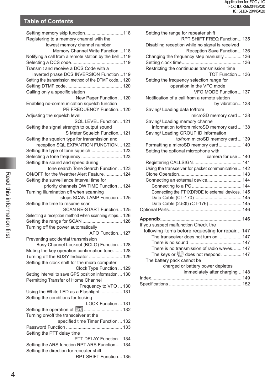 4Read this information firstTable of ContentsSetting memory skip function ..............................118Registering to a memory channel with the lowest memory channel number                      Memory Channel Write Function ...118Notifying a call from a remote station by the bell ...119Selecting a DCS code .........................................119Transmit and receive a DCS Code with a      inverted phase DCS INVERSION Function ...119Setting the transmission method of the DTMF code ... 120Setting DTMF code ............................................ 120Calling only a specific station                                        New Pager Function ... 120Enabling no-communication squelch function                              PR FREQUENCY Function ... 120Adjusting the squelch level                                            SQL LEVEL Function ... 121Setting the signal strength to output sound                                S Meter Squelch Function... 121Setting the squelch type for transmission and         reception SQL EXPANTION FUNCTION ... 122Setting the type of tone squelch ........................ 123Selecting a tone frequency ................................ 123Setting the sound and speed during                  tone search Tone Search Function ... 123ON/OFF for the Weather Alert Feature .............. 124Setting the surveillance interval time for               priority channels DW TIME Function ... 124Turning illumination off when scanning                            stops SCAN LAMP Function ... 125Setting the time to resume scan                              SCAN RE-START Function... 125Selecting a reception method when scanning stops ... 126Setting the range for SCAN ............................... 126Turning off the power automatically                                                   APO Function ... 127Preventing accidental transmission         Busy Channel Lockout (BCLO) Function ... 128Muting the key operation confirmation tone ....... 128Turning off the BUSY Indicator .......................... 129Setting the clock shift for the micro computer                                        Clock Type Function ... 129Setting interval to save GPS position information ... 130Permitting Transfer of Home Channel                                           Frequency to VFO ... 130Using the White LED as a Flashlight ................. 131Setting the conditions for locking                                                LOCK Function ... 131Setting the operation of T .............................. 132Turning on/off the transceiver at the                          specified time Timer Function ... 132Password Function ............................................ 133Setting the PTT delay time                                       PTT DELAY Function ... 134Setting the ARS function RPT ARS Function ..... 134Setting the direction for repeater shift                                        RPT SHIFT Function ... 135Setting the range for repeater shift                             RPT SHIFT FREQ Function ... 135Disabling reception while no signal is received                                 Reception Save Function ... 136Changing the frequency step manually ............. 136Setting clock time ............................................... 136Restricting the continuous transmission time                                                   TOT Function ... 136Setting the frequency selection range for operation in the VFO mode                                        VFO MODE Function ... 137Notification of a call from a remote station                                                       by vibration... 138Saving/ Loading data to/from                                     microSD memory card ... 138Saving/ Loading memory channel      information to/from microSD memory card ... 138Saving/ Loading GROUP ID information                         to/from microSD memory card ... 139Formatting a microSD memory card .................. 140Setting the optional microphone with                                                 camera for use ... 140Registering CALLSIGN ...................................... 141Using the transceiver for packet communication ... 142Clone Operation ................................................. 143Connecting an external device........................... 144Connecting to a PC ....................................... 144Connecting the FT1XDR/DE to external devices . 145Data Cable (CT-170) ..................................... 145Data Cable (2.5Φ) (CT-176) .......................... 145Optional Parts ......................................................... 146Appendix ............................................................... 146If you suspect malfunction Check the    following items before requesting for repair. .. 147The transceiver does not turn on. ................. 147There is no sound ......................................... 147There is no transmission of radio waves. ...... 147The keys or O does not respond. ............... 147The battery pack cannot be charged or battery power depletes                               immediately after charging. .. 148Index ....................................................................... 149Specifications ......................................................... 152Application for FCC / IC FCC ID: K6620445X20 IC: 511B-20445X20