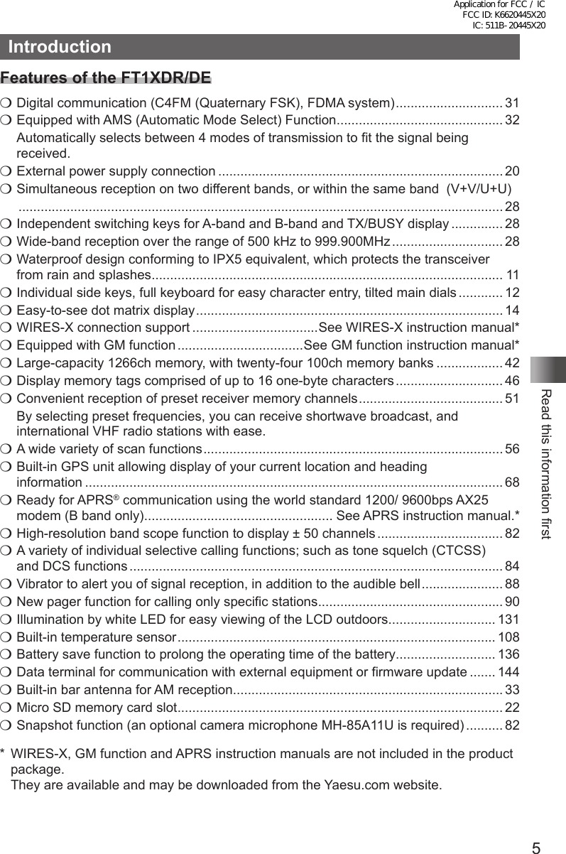 5Read this information firstIntroductionFeatures of the FT1XDR/DEm Digital communication (C4FM (Quaternary FSK), FDMA system) ............................. 31m Equipped with AMS (Automatic Mode Select) Function ............................................. 32  Automatically selects between 4 modes of transmission to fit the signal being received.m External power supply connection ............................................................................. 20m Simultaneous reception on two different bands, or within the same band  (V+V/U+U)  ................................................................................................................................... 28m Independent switching keys for A-band and B-band and TX/BUSY display .............. 28 m Wide-band reception over the range of 500 kHz to 999.900MHz .............................. 28m Waterproof design conforming to IPX5 equivalent, which protects the transceiver  from rain and splashes ............................................................................................... 11m Individual side keys, full keyboard for easy character entry, tilted main dials ............ 12m Easy-to-see dot matrix display ................................................................................... 14 m WIRES-X connection support ..................................See WIRES-X instruction manual*m Equipped with GM function ..................................See GM function instruction manual*m Large-capacity 1266ch memory, with twenty-four 100ch memory banks .................. 42m Display memory tags comprised of up to 16 one-byte characters ............................. 46m Convenient reception of preset receiver memory channels ....................................... 51  By selecting preset frequencies, you can receive shortwave broadcast, and international VHF radio stations with ease.m A wide variety of scan functions ................................................................................. 56m Built-in GPS unit allowing display of your current location and heading  information ................................................................................................................. 68m  Ready for APRS® communication using the world standard 1200/ 9600bps AX25 modem (B band only) ................................................... See APRS instruction manual.*m High-resolution band scope function to display ± 50 channels .................................. 82m A variety of individual selective calling functions; such as tone squelch (CTCSS)  and DCS functions ..................................................................................................... 84m Vibrator to alert you of signal reception, in addition to the audible bell ...................... 88m New pager function for calling only specific stations .................................................. 90m Illumination by white LED for easy viewing of the LCD outdoors ............................. 131m Built-in temperature sensor ...................................................................................... 108 m Battery save function to prolong the operating time of the battery ........................... 136m Data terminal for communication with external equipment or firmware update ....... 144m Built-in bar antenna for AM reception ......................................................................... 33m Micro SD memory card slot ........................................................................................ 22m Snapshot function (an optional camera microphone MH-85A11U is required) .......... 82*  WIRES-X, GM function and APRS instruction manuals are not included in the product package.  They are available and may be downloaded from the Yaesu.com website.Application for FCC / IC FCC ID: K6620445X20 IC: 511B-20445X20