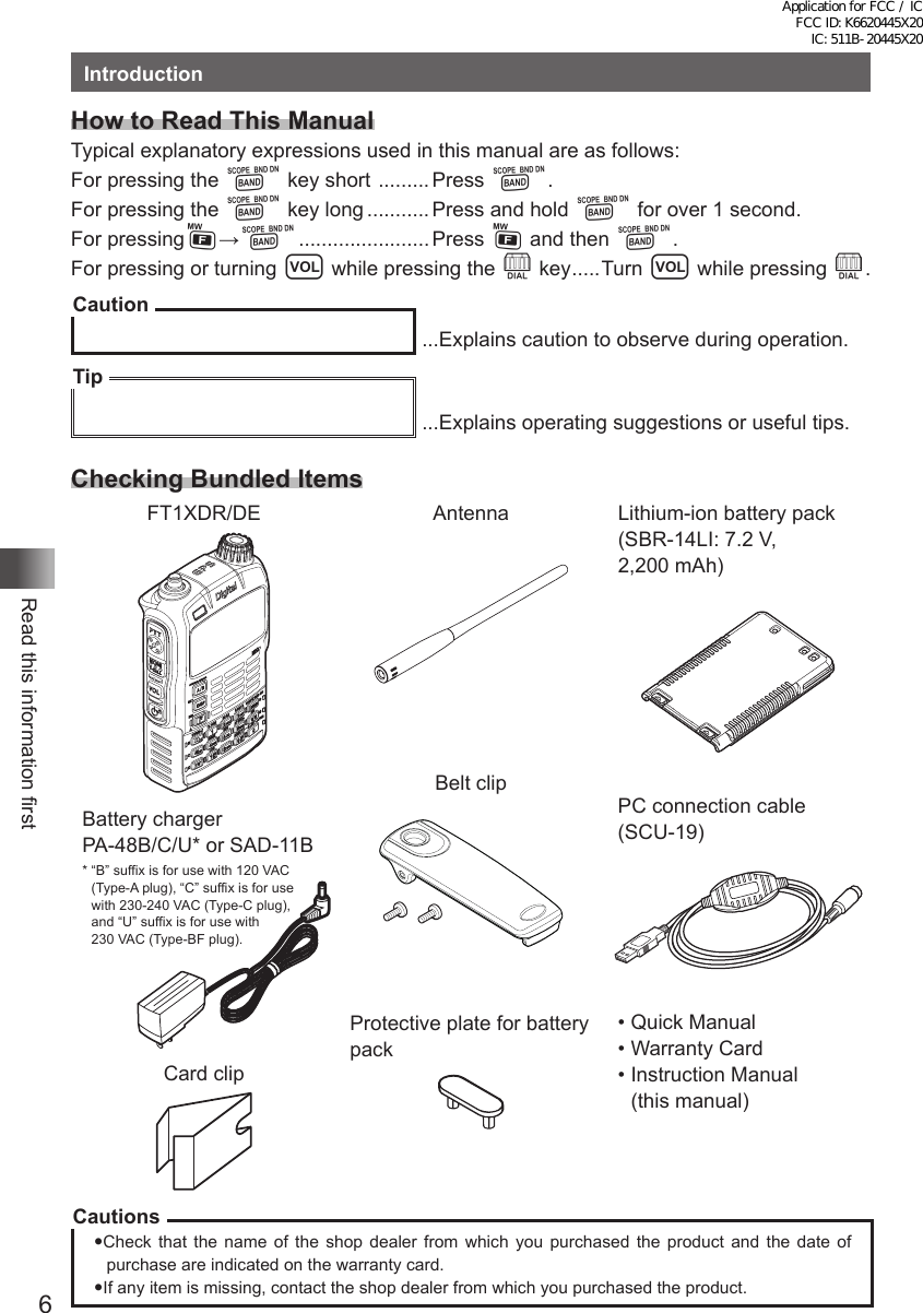 6Read this information firstIntroductionHow to Read This ManualTypical explanatory expressions used in this manual are as follows:For pressing the B key short  ......... Press B.For pressing the B key long ........... Press and hold B for over 1 second.For pressingF→B ....................... Press F and then B.For pressing or turning v while pressing the O key .....Turn v while pressing O.Caution ...Explains caution to observe during operation.Tip ...Explains operating suggestions or useful tips.Checking Bundled ItemsFT1XDR/DE AntennaBelt clipProtective plate for battery packLithium-ion battery pack  (SBR-14LI: 7.2 V,  2,200 mAh)  Battery charger    PA-48B/C/U* or SAD-11B   *  “B” suffix is for use with 120 VAC  (Type-A plug), “C” suffix is for use  with 230-240 VAC (Type-C plug),  and “U” suffix is for use with  230 VAC (Type-BF plug).Card clipPC connection cable  (SCU-19)• Quick Manual• Warranty Card•  Instruction Manual  (this manual)CautionsCheck that the name of the shop dealer from which you purchased the product and the date of purchase are indicated on the warranty card.If any item is missing, contact the shop dealer from which you purchased the product.Application for FCC / IC FCC ID: K6620445X20 IC: 511B-20445X20