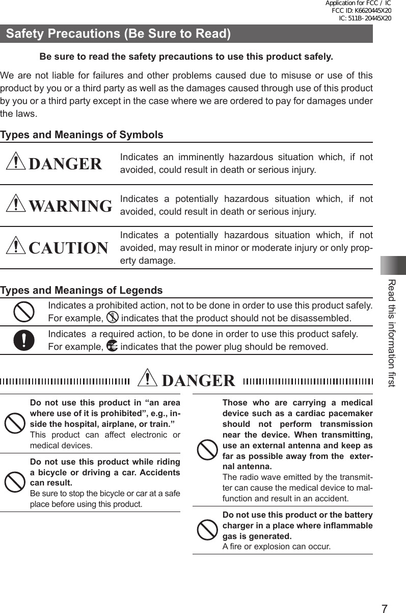 7Read this information firstSafety Precautions (Be Sure to Read)Be sure to read the safety precautions to use this product safely.We are not liable for failures and other problems caused due to misuse or use of this product by you or a third party as well as the damages caused through use of this product by you or a third party except in the case where we are ordered to pay for damages under the laws.Types and Meanings of Symbols DANGER Indicates an imminently hazardous situation which, if not avoided, could result in death or serious injury. WARNING Indicates a potentially hazardous situation which, if not avoided, could result in death or serious injury. CAUTIONIndicates a potentially hazardous situation which, if not avoided, may result in minor or moderate injury or only prop-erty damage.Types and Meanings of LegendsIndicates a prohibited action, not to be done in order to use this product safely. For example,   indicates that the product should not be disassembled.Indicates  a required action, to be done in order to use this product safely.For example,   indicates that the power plug should be removed. DANGERDo not use this product in “an area where use of it is prohibited”, e.g., in-side the hospital, airplane, or train.”This product can affect electronic or medical devices.Do not use this product while riding a bicycle or driving a car. Accidents can result.Be sure to stop the bicycle or car at a safe place before using this product.Those who are carrying a medical device such as a cardiac pacemaker should not perform transmission near the device. When transmitting, use an external antenna and keep as far as possible away from the  exter-nal antenna.The radio wave emitted by the transmit-ter can cause the medical device to mal-function and result in an accident.Do not use this product or the battery charger in a place where inflammable gas is generated.A fire or explosion can occur.Application for FCC / IC FCC ID: K6620445X20 IC: 511B-20445X20