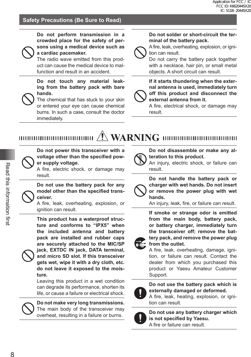 8Read this information firstSafety Precautions (Be Sure to Read)Do not perform transmission in a crowded place for the safety of per-sons using a medical device such as a cardiac pacemaker.The radio wave emitted from this prod-uct can cause the medical device to mal-function and result in an accident.Do not touch any material leak-ing from the battery pack with bare hands.The chemical that has stuck to your skin or entered your eye can cause chemical burns. In such a case, consult the doctor immediately.Do not solder or short-circuit the ter-minal of the battery pack.A fire, leak, overheating, explosion, or igni-tion can result. Do not carry the battery pack together with a necklace, hair pin, or small metal objects. A short circuit can result.If it starts thundering when the exter-nal antenna is used, immediately turn off this product and disconnect the external antenna from it.A fire, electrical shock, or damage may result.  WARNINGDo not power this transceiver with a voltage other than the specified pow-er supply voltage.A fire, electric shock, or damage may result.Do not use the battery pack for any model other than the specified trans-ceiver.A fire, leak, overheating, explosion, or ignition can result.This product has a waterproof struc-ture and conforms to “IPX5” when the included antenna and battery pack are installed and rubber caps are securely attached to the MIC/SP jack, EXTDC IN jack, DATA terminal, and micro SD slot. If this transceiver gets wet, wipe it with a dry cloth, etc. do not leave it exposed to the mois-ture.Leaving this product in a wet condition can degrade its performance, shorten its life, or cause a failure or electrical shock.Do not make very long transmissions.The main body of the transceiver may overheat, resulting in a failure or burns.Do not disassemble or make any al-teration to this product.An injury, electric shock, or failure can result.Do not handle the battery pack or charger with wet hands. Do not insert or remove the power plug with wet hands.An injury, leak, fire, or failure can result.If smoke or strange odor is emitted from the main body, battery pack, or battery charger, immediately turn the transceiver off; remove the bat-tery pack, and remove the power plug from the outlet.A fire, leak, overheating, damage, igni-tion, or failure can result. Contact the dealer from which you purchased this product or Yaesu Amateur Customer Support.Do not use the battery pack which is externally damaged or deformed.A fire, leak, heating, explosion, or igni-tion can result.Do not use any battery charger which is not specified by Yaesu.A fire or failure can result.Application for FCC / IC FCC ID: K6620445X20 IC: 511B-20445X20