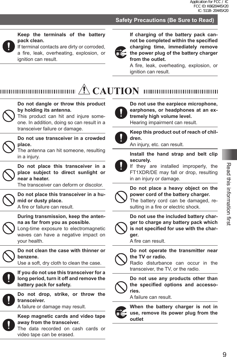 9Read this information firstSafety Precautions (Be Sure to Read)Keep the terminals of the battery pack clean.If terminal contacts are dirty or corroded, a fire, leak, overheating, explosion, or ignition can result.If charging of the battery pack can-not be completed within the specified charging time, immediately remove the power plug of the battery charger from the outlet.A fire, leak, overheating, explosion, or ignition can result. CAUTIONDo not dangle or throw this product by holding its antenna.This product can hit and injure some-one. In addition, doing so can result in a transceiver failure or damage.Do not use transceiver in a crowded place.The antenna can hit someone, resulting in a injury.Do not place this transceiver in a place subject to direct sunlight or near a heater.The transceiver can deform or discolor.Do not place this transceiver in a hu-mid or dusty place.A fire or failure can result.During transmission, keep the anten-na as far from you as possible.Long-time exposure to electromagnetic waves can have a negative impact on your health.Do not clean the case with thinner or benzene.Use a soft, dry cloth to clean the case.If you do not use this transceiver for a long period, turn it off and remove the battery pack for safety.Do not drop, strike, or throw the transceiver.A failure or damage may result.Keep magnetic cards and video tape away from the transceiver.The data recorded on cash cards or video tape can be erased.Do not use the earpiece microphone, earphones, or headphones at an ex-tremely high volume level.Hearing impairment can result.Keep this product out of reach of chil-dren.An injury, etc. can result.Install the hand strap and belt clip securely.If they are installed improperly, the FT1XDR/DE may fall or drop, resulting in an injury or damage.Do not place a heavy object on the power cord of the battery charger.The battery cord can be damaged, re-sulting in a fire or electric shock.Do not use the included battery char-ger to charge any battery pack which is not specified for use with the char-ger.A fire can result.Do not operate the transmitter near the TV or radio.Radio disturbance can occur in the transceiver, the TV, or the radio.Do not use any products other than the specified options and accesso-ries.A failure can result.When the battery charger is not in use, remove its power plug from the outletApplication for FCC / IC FCC ID: K6620445X20 IC: 511B-20445X20