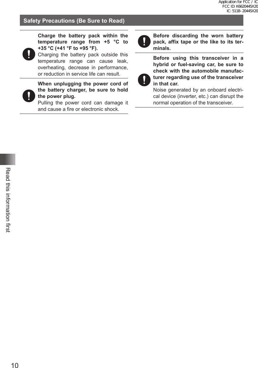 10Read this information firstSafety Precautions (Be Sure to Read)Charge the battery pack within the temperature range from +5 °C to  +35 °C (+41 °F to +95 °F).Charging the battery pack outside this temperature range can cause leak, overheating, decrease in performance, or reduction in service life can result.When unplugging the power cord of the battery charger, be sure to hold the power plug.Pulling the power cord can damage it and cause a fire or electronic shock.Before discarding the worn battery pack, affix tape or the like to its ter-minals.Before using this transceiver in a hybrid or fuel-saving car, be sure to check with the automobile manufac-turer regarding use of the transceiver in that car.Noise generated by an onboard electri-cal device (inverter, etc.) can disrupt the normal operation of the transceiver.Application for FCC / IC FCC ID: K6620445X20 IC: 511B-20445X20