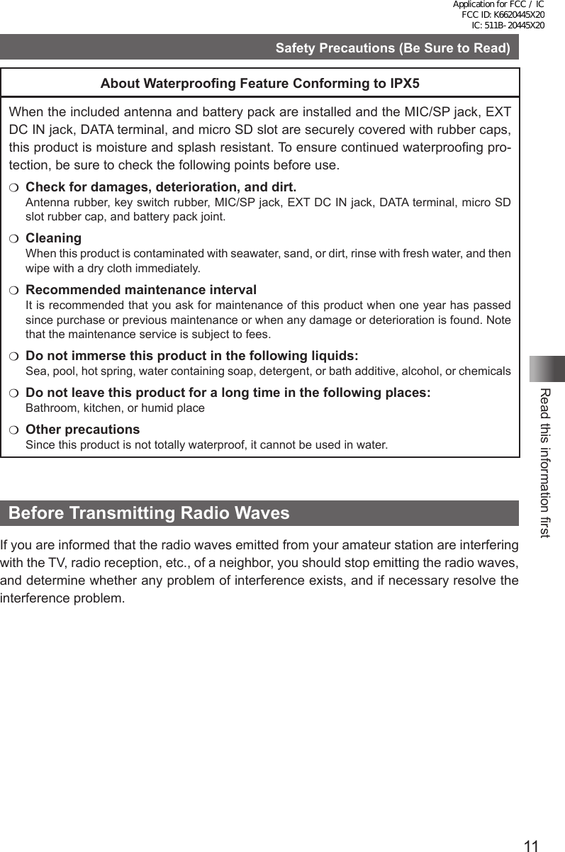 11Read this information firstSafety Precautions (Be Sure to Read)About Waterproong Feature Conforming to IPX5When the included antenna and battery pack are installed and the MIC/SP jack, EXT DC IN jack, DATA terminal, and micro SD slot are securely covered with rubber caps, this product is moisture and splash resistant. To ensure continued waterproofing pro-tection, be sure to check the following points before use.m  Check for damages, deterioration, and dirt.Antenna rubber, key switch rubber, MIC/SP jack, EXT DC IN jack, DATA terminal, micro SD slot rubber cap, and battery pack joint.m CleaningWhen this product is contaminated with seawater, sand, or dirt, rinse with fresh water, and then wipe with a dry cloth immediately.m  Recommended maintenance intervalIt is recommended that you ask for maintenance of this product when one year has passed since purchase or previous maintenance or when any damage or deterioration is found. Note that the maintenance service is subject to fees.m  Do not immerse this product in the following liquids:Sea, pool, hot spring, water containing soap, detergent, or bath additive, alcohol, or chemicalsm  Do not leave this product for a long time in the following places:Bathroom, kitchen, or humid placem  Other precautionsSince this product is not totally waterproof, it cannot be used in water.Before Transmitting Radio WavesIf you are informed that the radio waves emitted from your amateur station are interfering with the TV, radio reception, etc., of a neighbor, you should stop emitting the radio waves, and determine whether any problem of interference exists, and if necessary resolve the interference problem.Application for FCC / IC FCC ID: K6620445X20 IC: 511B-20445X20