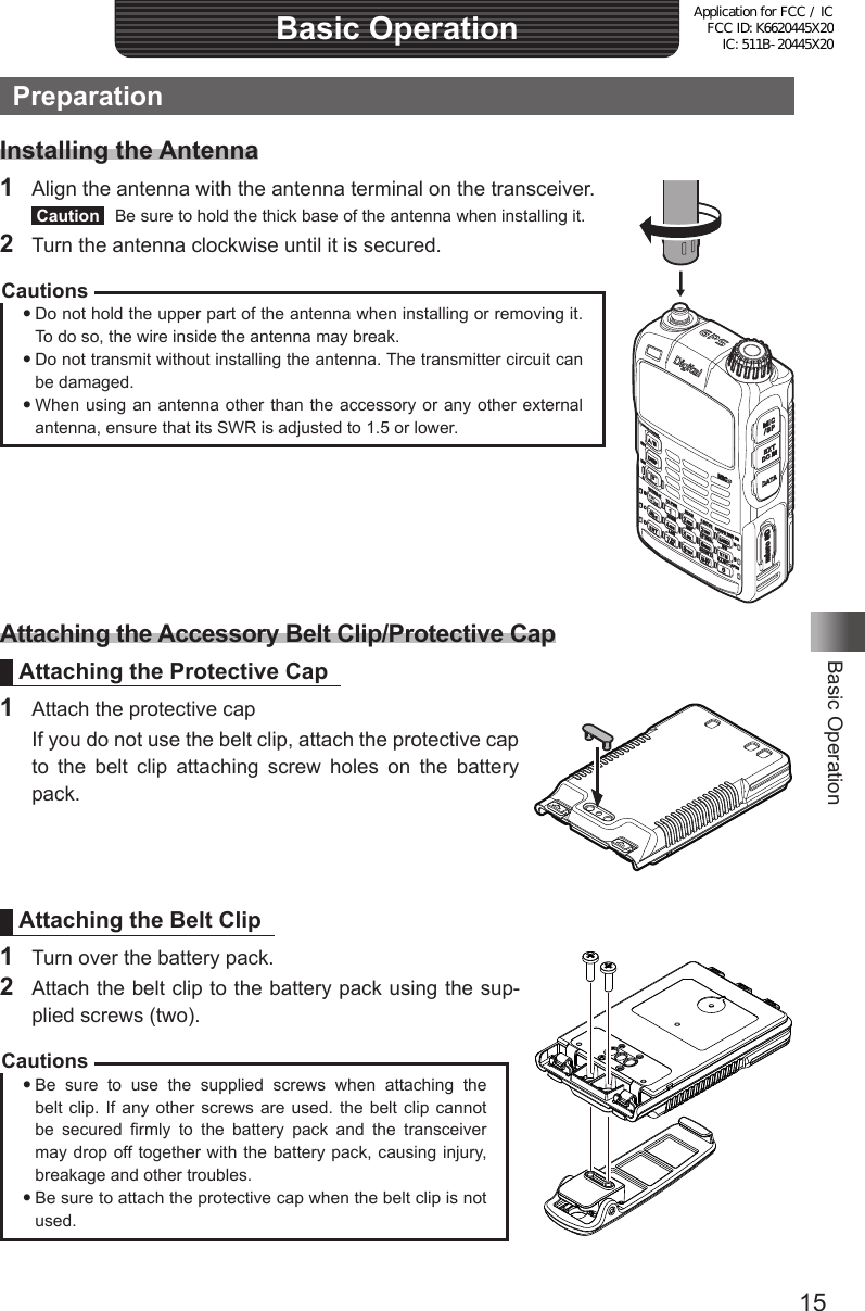 15Basic OperationBasic OperationPreparationInstalling the Antenna1  Align the antenna with the antenna terminal on the transceiver. Caution   Be sure to hold the thick base of the antenna when installing it.2  Turn the antenna clockwise until it is secured.CautionsDo not hold the upper part of the antenna when installing or removing it. To do so, the wire inside the antenna may break.Do not transmit without installing the antenna. The transmitter circuit can be damaged.When using an antenna other than the accessory or any other external antenna, ensure that its SWR is adjusted to 1.5 or lower.Attaching the Accessory Belt Clip/Protective CapAttaching the Protective Cap1  Attach the protective cap  If you do not use the belt clip, attach the protective cap to the belt clip attaching screw holes on the battery pack.Attaching the Belt Clip1  Turn over the battery pack.2  Attach the belt clip to the battery pack using the sup-plied screws (two).CautionsBe sure to use the supplied screws when attaching the belt clip. If any other screws are used. the belt clip cannot be secured firmly to the battery pack and the transceiver may drop off together with the battery pack, causing injury, breakage and other troubles.Be sure to attach the protective cap when the belt clip is not used.Application for FCC / IC FCC ID: K6620445X20 IC: 511B-20445X20