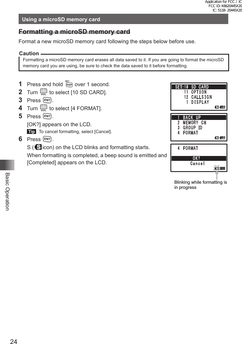 24Basic OperationUsing a microSD memory cardFormatting a microSD memory cardFormat a new microSD memory card following the steps below before use.CautionFormatting a microSD memory card erases all data saved to it. If you are going to format the microSD memory card you are using, be sure to check the data saved to it before formatting.1  Press and hold M over 1 second.2 Turn O to select [10 SD CARD].3 Press H.4 Turn O to select [4 FORMAT].5 Press H.  [OK?] appears on the LCD. Tip   To cancel formatting, select [Cancel].6 Press H.  S (sicon) on the LCD blinks and formatting starts.  When formatting is completed, a beep sound is emitted and [Completed] appears on the LCD.Blinking while formatting is in progressApplication for FCC / IC FCC ID: K6620445X20 IC: 511B-20445X20