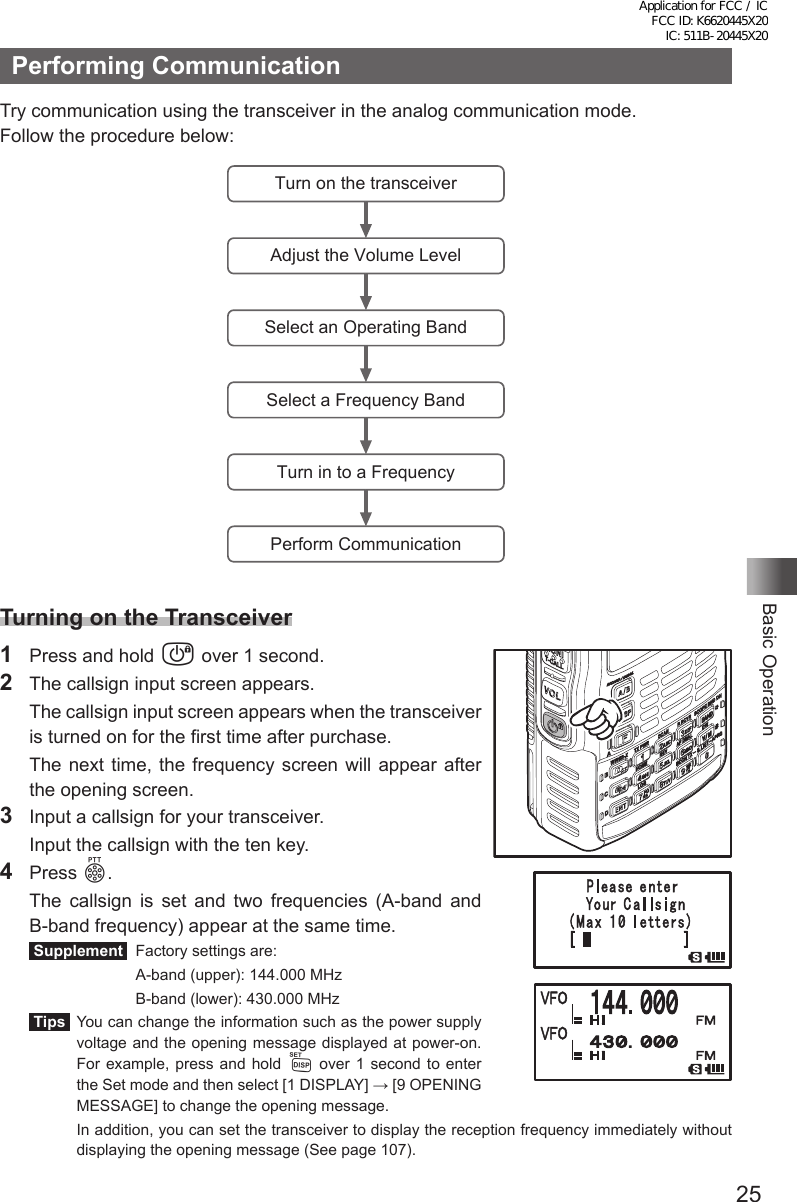 25Basic OperationPerforming CommunicationTry communication using the transceiver in the analog communication mode. Follow the procedure below:Turn on the transceiverAdjust the Volume LevelSelect an Operating BandSelect a Frequency BandTurn in to a FrequencyPerform CommunicationTurning on the Transceiver1  Press and hold P over 1 second.2  The callsign input screen appears.  The callsign input screen appears when the transceiver is turned on for the first time after purchase.  The next time, the frequency screen will appear after the opening screen.3  Input a callsign for your transceiver.  Input the callsign with the ten key.4 Press p.  The callsign is set and two frequencies (A-band and B-band frequency) appear at the same time. Supplement   Factory settings are:    A-band (upper): 144.000 MHz    B-band (lower): 430.000 MHz Tips   You can change the information such as the power supply voltage and the opening message displayed at power-on. For example, press and hold M over 1 second to enter the Set mode and then select [1 DISPLAY] → [9 OPENING MESSAGE] to change the opening message.   In addition, you can set the transceiver to display the reception frequency immediately without displaying the opening message (See page 107).Application for FCC / IC FCC ID: K6620445X20 IC: 511B-20445X20