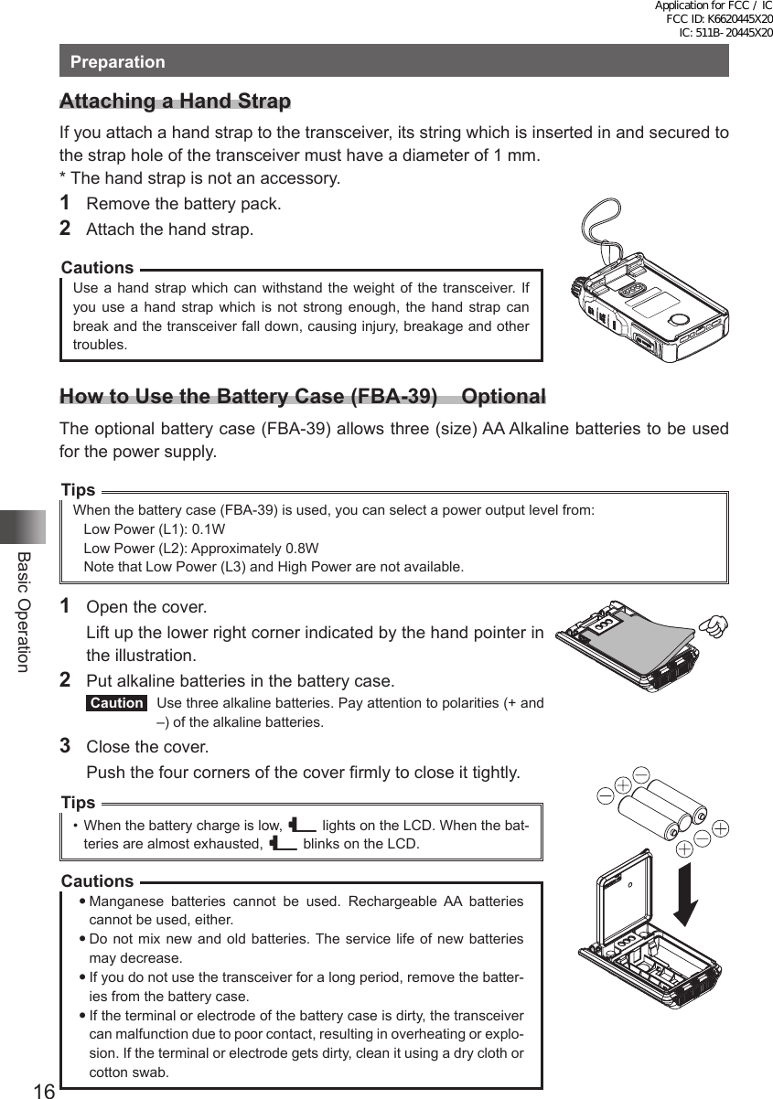 16Basic OperationPreparationAttaching a Hand StrapIf you attach a hand strap to the transceiver, its string which is inserted in and secured to the strap hole of the transceiver must have a diameter of 1 mm.* The hand strap is not an accessory.1  Remove the battery pack.2  Attach the hand strap.CautionsUse a hand strap which can withstand the weight of the transceiver. If you use a hand strap which is not strong enough, the hand strap can break and the transceiver fall down, causing injury, breakage and other troubles.How to Use the Battery Case (FBA-39)    OptionalThe optional battery case (FBA-39) allows three (size) AA Alkaline batteries to be used for the power supply.TipsWhen the battery case (FBA-39) is used, you can select a power output level from:Low Power (L1): 0.1WLow Power (L2): Approximately 0.8WNote that Low Power (L3) and High Power are not available.1  Open the cover.  Lift up the lower right corner indicated by the hand pointer in the illustration.2  Put alkaline batteries in the battery case. Caution   Use three alkaline batteries. Pay attention to polarities (+ and –) of the alkaline batteries.3  Close the cover.  Push the four corners of the cover firmly to close it tightly.Tips•  When the battery charge is low, _ lights on the LCD. When the bat-teries are almost exhausted, _ blinks on the LCD.CautionsManganese batteries cannot be used. Rechargeable AA batteries cannot be used, either.Do not mix new and old batteries. The service life of new batteries may decrease.If you do not use the transceiver for a long period, remove the batter-ies from the battery case.If the terminal or electrode of the battery case is dirty, the transceiver can malfunction due to poor contact, resulting in overheating or explo-sion. If the terminal or electrode gets dirty, clean it using a dry cloth or cotton swab.Application for FCC / IC FCC ID: K6620445X20 IC: 511B-20445X20