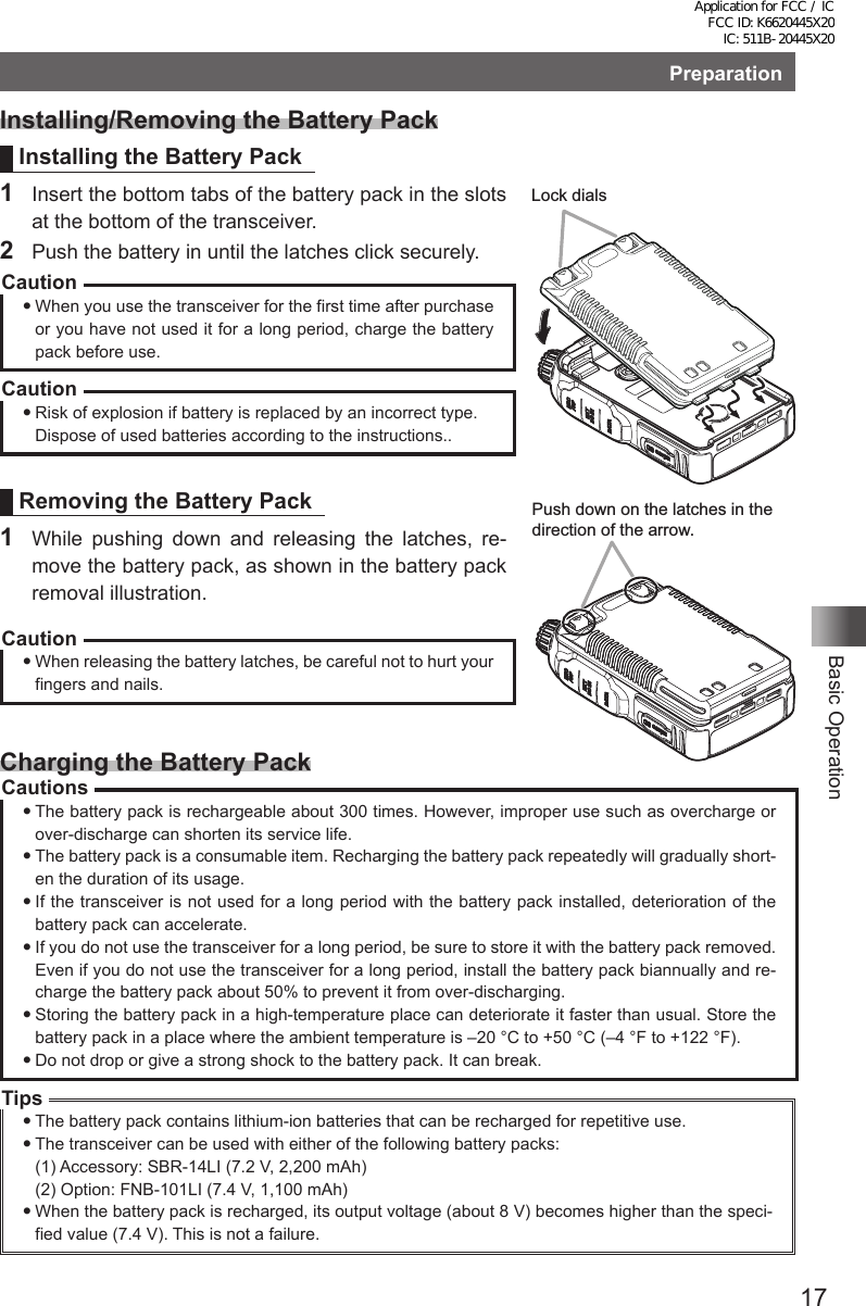 17Basic OperationPreparationInstalling/Removing the Battery PackInstalling the Battery Pack1  Insert the bottom tabs of the battery pack in the slots at the bottom of the transceiver.2  Push the battery in until the latches click securely.CautionWhen you use the transceiver for the first time after purchase or you have not used it for a long period, charge the battery pack before use.CautionRisk of explosion if battery is replaced by an incorrect type.Dispose of used batteries according to the instructions..Removing the Battery Pack1  While pushing down and releasing the latches, re-move the battery pack, as shown in the battery pack removal illustration.CautionWhen releasing the battery latches, be careful not to hurt your fingers and nails.Charging the Battery PackCautionsThe battery pack is rechargeable about 300 times. However, improper use such as overcharge or over-discharge can shorten its service life.The battery pack is a consumable item. Recharging the battery pack repeatedly will gradually short-en the duration of its usage.If the transceiver is not used for a long period with the battery pack installed, deterioration of the battery pack can accelerate.If you do not use the transceiver for a long period, be sure to store it with the battery pack removed. Even if you do not use the transceiver for a long period, install the battery pack biannually and re-charge the battery pack about 50% to prevent it from over-discharging.Storing the battery pack in a high-temperature place can deteriorate it faster than usual. Store the battery pack in a place where the ambient temperature is –20 °C to +50 °C (–4 °F to +122 °F).Do not drop or give a strong shock to the battery pack. It can break.TipsThe battery pack contains lithium-ion batteries that can be recharged for repetitive use.The transceiver can be used with either of the following battery packs:(1) Accessory: SBR-14LI (7.2 V, 2,200 mAh)(2) Option: FNB-101LI (7.4 V, 1,100 mAh)When the battery pack is recharged, its output voltage (about 8 V) becomes higher than the speci-fied value (7.4 V). This is not a failure.Push down on the latches in the direction of the arrow.Lock dialsApplication for FCC / IC FCC ID: K6620445X20 IC: 511B-20445X20