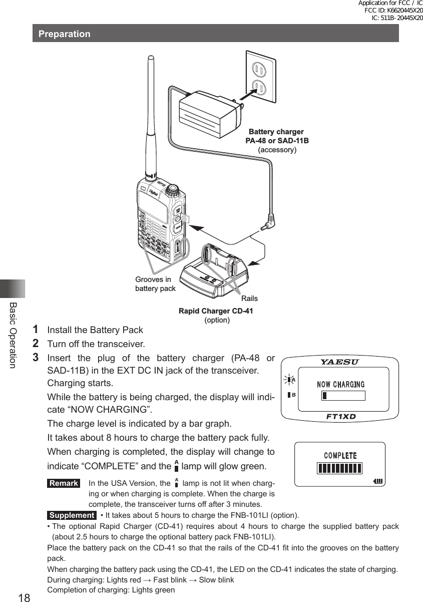 18Basic OperationPreparationBattery charger PA-48 or SAD-11B(accessory)Grooves in battery packRailsRapid Charger CD-41 (option)1  Install the Battery Pack2  Turn off the transceiver.3  Insert the plug of the battery charger (PA-48 or  SAD-11B) in the EXT DC IN jack of the transceiver.  Charging starts.  While the battery is being charged, the display will indi-cate “NOW CHARGING”.  The charge level is indicated by a bar graph.  It takes about 8 hours to charge the battery pack fully.  When charging is completed, the display will change to indicate “COMPLETE” and the    lamp will glow green. Remark   In the USA Version, the    lamp is not lit when charg-ing or when charging is complete. When the charge is complete, the transceiver turns off after 3 minutes. Supplement   •  It takes about 5 hours to charge the FNB-101LI (option).•  The optional Rapid Charger (CD-41) requires about 4 hours to charge the supplied battery pack (about 2.5 hours to charge the optional battery pack FNB-101LI).Place the battery pack on the CD-41 so that the rails of the CD-41 fit into the grooves on the battery pack.When charging the battery pack using the CD-41, the LED on the CD-41 indicates the state of charging.  During charging: Lights red → Fast blink → Slow blink   Completion of charging: Lights green䎱䎲䎺䎃䎦䎫䎤䎵䎪䎬䎱䎪䎦䎲䎰䎳䎯䎨䎷䎨Application for FCC / IC FCC ID: K6620445X20 IC: 511B-20445X20