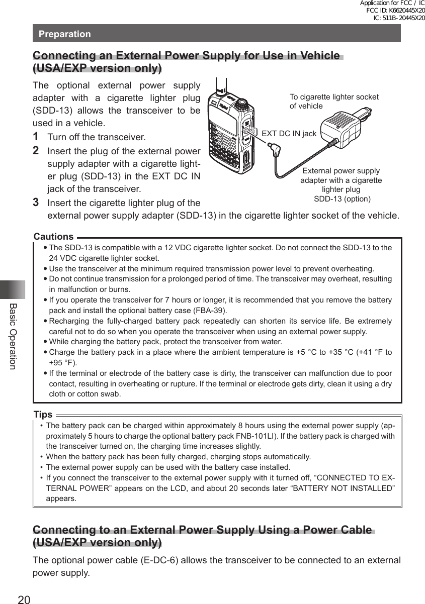 20Basic OperationPreparationConnecting an External Power Supply for Use in Vehicle  (USA/EXP version only)The optional external power supply adapter with a cigarette lighter plug (SDD-13) allows the transceiver to be used in a vehicle.1  Turn off the transceiver.2  Insert the plug of the external power supply adapter with a cigarette light-er plug (SDD-13) in the EXT DC IN jack of the transceiver.3  Insert the cigarette lighter plug of the external power supply adapter (SDD-13) in the cigarette lighter socket of the vehicle.CautionsThe SDD-13 is compatible with a 12 VDC cigarette lighter socket. Do not connect the SDD-13 to the 24 VDC cigarette lighter socket.Use the transceiver at the minimum required transmission power level to prevent overheating.Do not continue transmission for a prolonged period of time. The transceiver may overheat, resulting in malfunction or burns.If you operate the transceiver for 7 hours or longer, it is recommended that you remove the battery pack and install the optional battery case (FBA-39).Recharging the fully-charged battery pack repeatedly can shorten its service life. Be extremely careful not to do so when you operate the transceiver when using an external power supply.While charging the battery pack, protect the transceiver from water.Charge the battery pack in a place where the ambient temperature is +5 °C to +35 °C (+41 °F to  +95 °F).If the terminal or electrode of the battery case is dirty, the transceiver can malfunction due to poor contact, resulting in overheating or rupture. If the terminal or electrode gets dirty, clean it using a dry cloth or cotton swab.Tips•  The battery pack can be charged within approximately 8 hours using the external power supply (ap-proximately 5 hours to charge the optional battery pack FNB-101LI). If the battery pack is charged with the transceiver turned on, the charging time increases slightly.•  When the battery pack has been fully charged, charging stops automatically.•  The external power supply can be used with the battery case installed.•  If you connect the transceiver to the external power supply with it turned off, “CONNECTED TO EX-TERNAL POWER” appears on the LCD, and about 20 seconds later “BATTERY NOT INSTALLED” appears.Connecting to an External Power Supply Using a Power Cable  (USA/EXP version only)The optional power cable (E-DC-6) allows the transceiver to be connected to an external power supply.To cigarette lighter socket of vehicleEXT DC IN jackExternal power supply adapter with a cigarette lighter plug SDD-13 (option)Application for FCC / IC FCC ID: K6620445X20 IC: 511B-20445X20