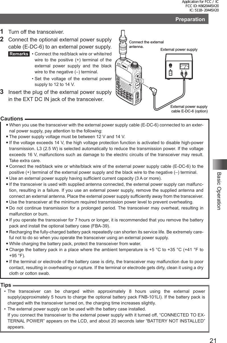 21Basic OperationPreparation1  Turn off the transceiver.2  Connect the optional external power supply cable (E-DC-6) to an external power supply. Remarks   •  Connect the red/black wire or white/red wire to the positive (+) terminal of the external power supply and the black wire to the negative (–) terminal.  •  Set the voltage of the external power supply to 12 to 14 V.3  Insert the plug of the external power supply in the EXT DC IN jack of the transceiver.CautionsWhen you use the transceiver with the external power supply cable (E-DC-6) connected to an exter-nal power supply, pay attention to the following:The power supply voltage must be between 12 V and 14 V.If the voltage exceeds 14 V, the high voltage protection function is activated to disable high-power transmission. L3 (2.5 W) is selected automatically to reduce the transmission power. If the voltage exceeds 16 V, malfunctions such as damage to the electric circuits of the transceiver may result. Take extra care.Connect the red/black wire or white/black wire of the external power supply cable (E-DC-6) to the positive (+) terminal of the external power supply and the black wire to the negative (–) terminal.Use an external power supply having sufficient current capacity (3 A or more).If the transceiver is used with supplied antenna connected, the external power supply can malfunc-tion, resulting in a failure. If you use an external power supply, remove the supplied antenna and connect an external antenna. Place the external power supply sufficiently away from the transceiver.Use the transceiver at the minimum required transmission power level to prevent overheating.Do not continue transmission for a prolonged period. The transceiver may overheat, resulting in malfunction or burn.If you operate the transceiver for 7 hours or longer, it is recommended that you remove the battery pack and install the optional battery case (FBA-39).Recharging the fully-charged battery pack repeatedly can shorten its service life. Be extremely care-ful not to do so when you operate the transceiver using an external power supply.While charging the battery pack, protect the transceiver from water.Charge the battery pack in a place where the ambient temperature is +5 °C to +35 °C (+41 °F to  +95 °F).If the terminal or electrode of the battery case is dirty, the transceiver may malfunction due to poor contact, resulting in overheating or rupture. If the terminal or electrode gets dirty, clean it using a dry cloth or cotton swab.Tips•  The transceiver can be charged within approximately 8 hours using the external power supply(approximately 5 hours to charge the optional battery pack FNB-101LI). If the battery pack is charged with the transceiver turned on, the charging time increases slightly.•  The external power supply can be used with the battery case installed.If you connect the transceiver to the external power supply with it turned off, “CONNECTED TO EX-TERNAL POWER” appears on the LCD, and about 20 seconds later “BATTERY NOT INSTALLED” appears.Connect the external antenna. External power supplyExternal power supply cable E-DC-6 (option)Application for FCC / IC FCC ID: K6620445X20 IC: 511B-20445X20