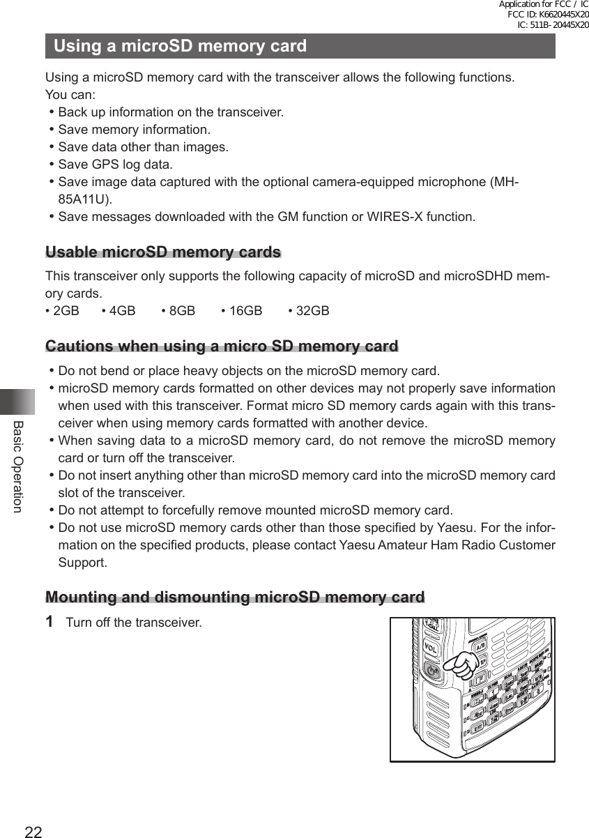 22Basic OperationUsing a microSD memory cardUsing a microSD memory card with the transceiver allows the following functions.You can:⿠Back up information on the transceiver.⿠Save memory information.⿠Save data other than images.⿠Save GPS log data.⿠Save image data captured with the optional camera-equipped microphone (MH-85A11U).⿠Save messages downloaded with the GM function or WIRES-X function.Usable microSD memory cardsThis transceiver only supports the following capacity of microSD and microSDHD mem-ory cards.• 2GB      • 4GB       • 8GB       • 16GB       • 32GBCautions when using a micro SD memory card⿠Do not bend or place heavy objects on the microSD memory card.⿠microSD memory cards formatted on other devices may not properly save information when used with this transceiver. Format micro SD memory cards again with this trans-ceiver when using memory cards formatted with another device.⿠When saving data to a microSD memory card, do not remove the microSD memory card or turn off the transceiver.⿠Do not insert anything other than microSD memory card into the microSD memory card slot of the transceiver.⿠Do not attempt to forcefully remove mounted microSD memory card.⿠Do not use microSD memory cards other than those specified by Yaesu. For the infor-mation on the specified products, please contact Yaesu Amateur Ham Radio Customer Support.Mounting and dismounting microSD memory card1  Turn off the transceiver.Application for FCC / IC FCC ID: K6620445X20 IC: 511B-20445X20