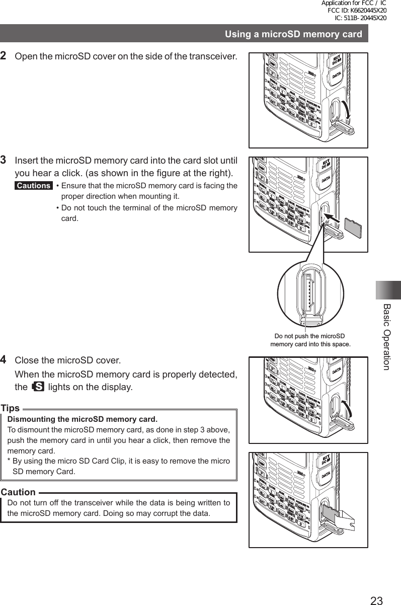 23Basic OperationUsing a microSD memory card2  Open the microSD cover on the side of the transceiver.3  Insert the microSD memory card into the card slot until you hear a click. (as shown in the figure at the right). Cautions   •  Ensure that the microSD memory card is facing the proper direction when mounting it.  •  Do not touch the terminal of the microSD memory card.Do not push the microSD memory card into this space.4  Close the microSD cover.  When the microSD memory card is properly detected, the s lights on the display.TipsDismounting the microSD memory card.To dismount the microSD memory card, as done in step 3 above, push the memory card in until you hear a click, then remove the memory card.*  By using the micro SD Card Clip, it is easy to remove the micro SD memory Card.CautionDo not turn off the transceiver while the data is being written to the microSD memory card. Doing so may corrupt the data.Application for FCC / IC FCC ID: K6620445X20 IC: 511B-20445X20