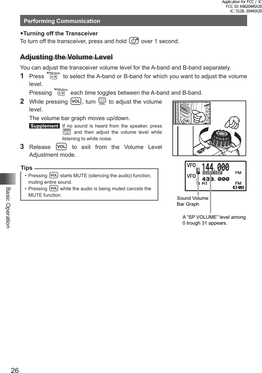 26Basic OperationPerforming CommunicationTurning off the TransceiverTo turn off the transceiver, press and hold P over 1 second.Adjusting the Volume LevelYou can adjust the transceiver volume level for the A-band and B-band separately.1 Press A to select the A-band or B-band for which you want to adjust the volume level. Pressing A each time toggles between the A-band and B-band.2  While pressing v, turn O to adjust the volume level.  The volume bar graph moves up/down. Supplement  If no sound is heard from the speaker, press T and then adjust the volume level while listening to white noise.3 Release v to exit from the Volume Level Adjustment mode.Tips•  Pressing v starts MUTE (silencing the audio) function, muting entire sound.•  Pressing v while the audio is being muted cancels the MUTE function. Sound Volume Bar GraphA “SP VOLUME” level among 0 trough 31 appears.Application for FCC / IC FCC ID: K6620445X20 IC: 511B-20445X20