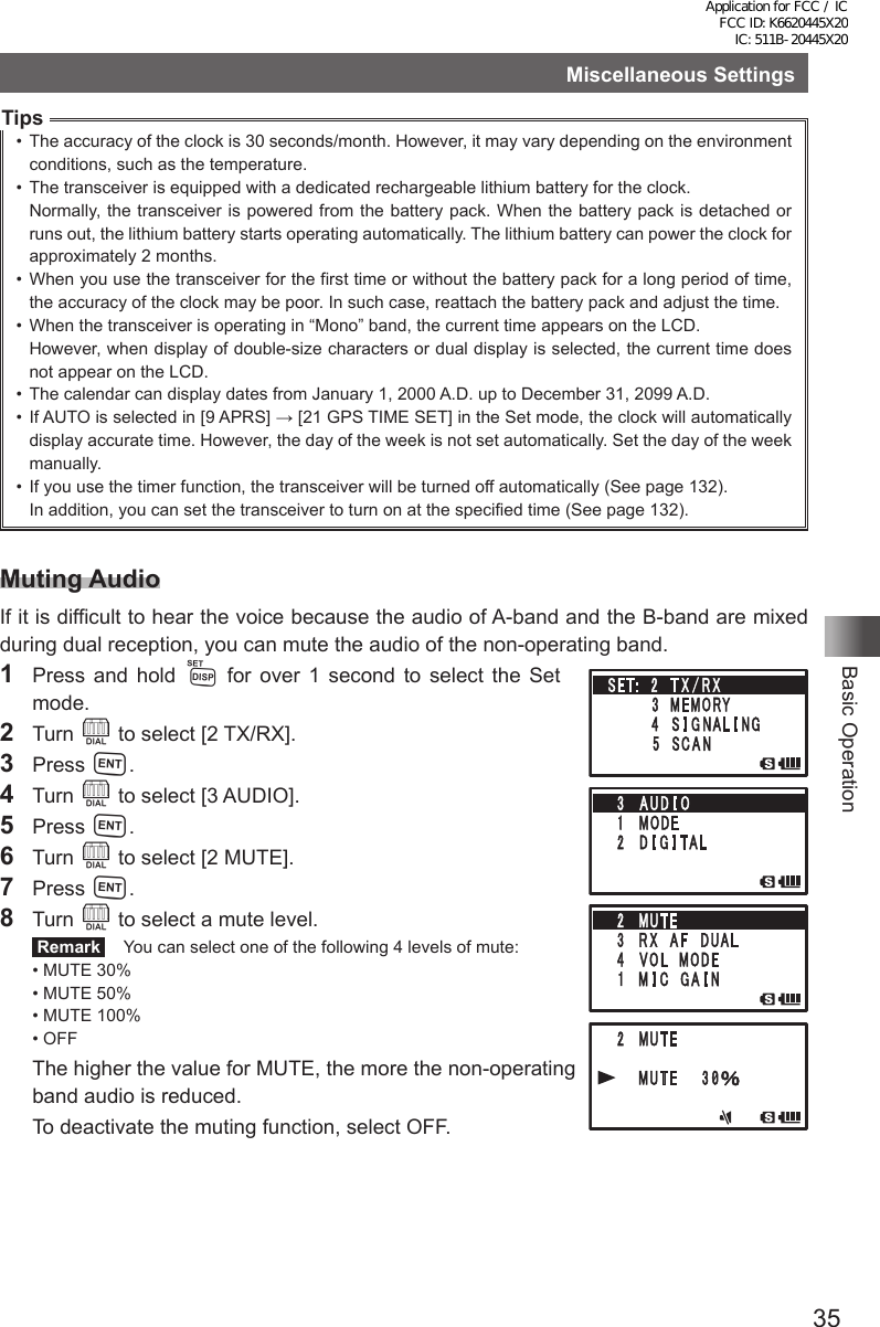 35Basic OperationMiscellaneous SettingsTips•  The accuracy of the clock is 30 seconds/month. However, it may vary depending on the environment conditions, such as the temperature.•  The transceiver is equipped with a dedicated rechargeable lithium battery for the clock.Normally, the transceiver is powered from the battery pack. When the battery pack is detached or runs out, the lithium battery starts operating automatically. The lithium battery can power the clock for approximately 2 months.•  When you use the transceiver for the first time or without the battery pack for a long period of time, the accuracy of the clock may be poor. In such case, reattach the battery pack and adjust the time. •  When the transceiver is operating in “Mono” band, the current time appears on the LCD.However, when display of double-size characters or dual display is selected, the current time does not appear on the LCD.•  The calendar can display dates from January 1, 2000 A.D. up to December 31, 2099 A.D.•  If AUTO is selected in [9 APRS] → [21 GPS TIME SET] in the Set mode, the clock will automatically display accurate time. However, the day of the week is not set automatically. Set the day of the week manually.•  If you use the timer function, the transceiver will be turned off automatically (See page 132).In addition, you can set the transceiver to turn on at the specified time (See page 132).Muting AudioIf it is difficult to hear the voice because the audio of A-band and the B-band are mixed during dual reception, you can mute the audio of the non-operating band.1  Press and hold M for over 1 second to select the Set  mode.2 Turn O to select [2 TX/RX].3 Press H.4 Turn O to select [3 AUDIO].5 Press H.6 Turn O to select [2 MUTE].7 Press H.8 Turn O to select a mute level. Remark   You can select one of the following 4 levels of mute:• MUTE 30%• MUTE 50%• MUTE 100%• OFFThe higher the value for MUTE, the more the non-operating band audio is reduced.  To deactivate the muting function, select OFF.Application for FCC / IC FCC ID: K6620445X20 IC: 511B-20445X20