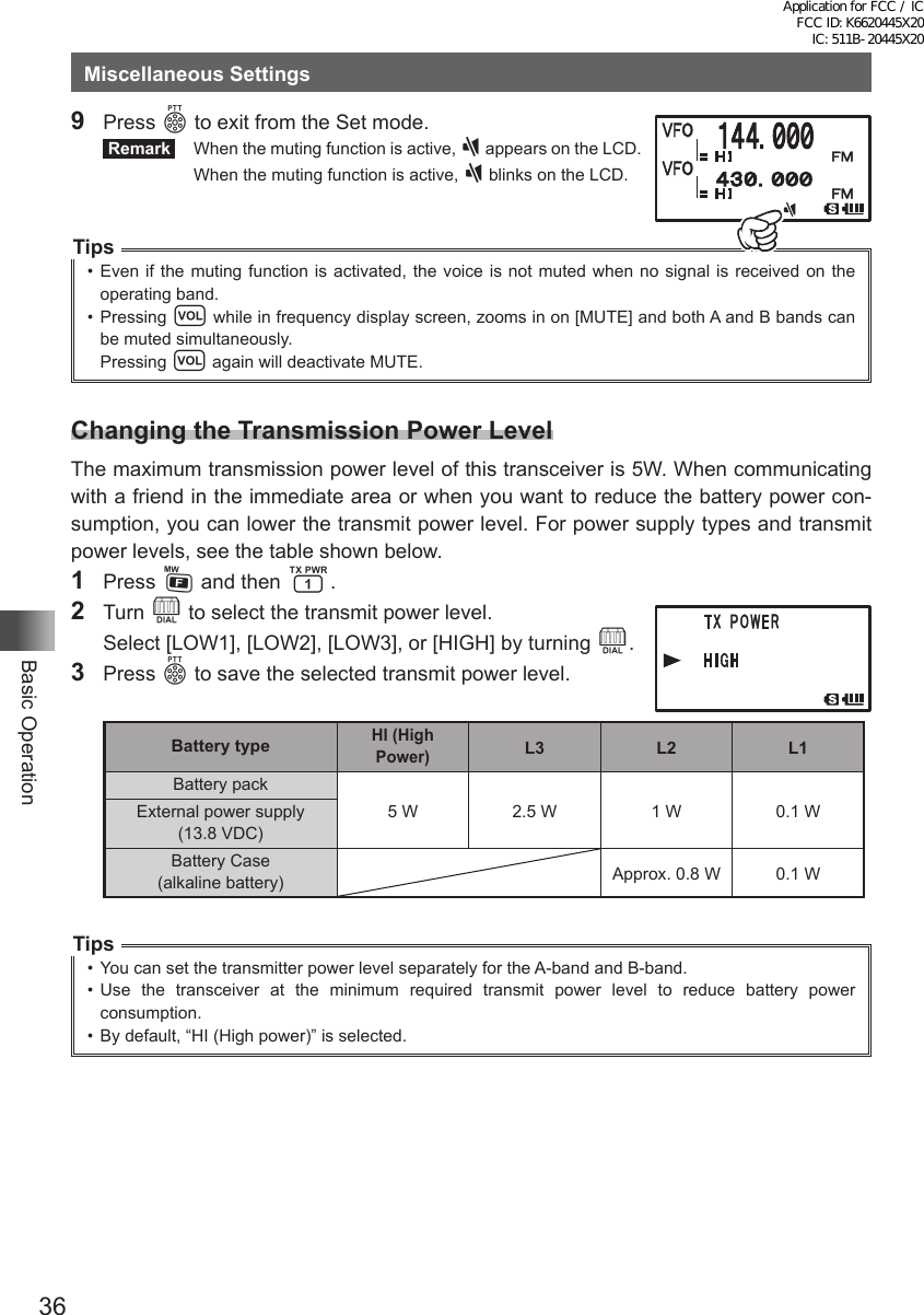 36Basic OperationMiscellaneous Settings9 Press p to exit from the Set mode. Remark   When the muting function is active, ] appears on the LCD.  When the muting function is active, ] blinks on the LCD.Tips•  Even if the muting function is activated, the voice is not muted when no signal is received on the operating band.•  Pressing v while in frequency display screen, zooms in on [MUTE] and both A and B bands can be muted simultaneously.Pressing v again will deactivate MUTE.Changing the Transmission Power LevelThe maximum transmission power level of this transceiver is 5W. When communicating with a friend in the immediate area or when you want to reduce the battery power con-sumption, you can lower the transmit power level. For power supply types and transmit power levels, see the table shown below.1 Press F and then 1.2 Turn O to select the transmit power level.  Select [LOW1], [LOW2], [LOW3], or [HIGH] by turning O.3 Press p to save the selected transmit power level. Battery typeHI (High Power)L3 L2 L1Battery pack5 W 2.5 W 1 W 0.1 WExternal power supply (13.8 VDC)Battery Case (alkaline battery) Approx. 0.8 W 0.1 WTips•  You can set the transmitter power level separately for the A-band and B-band.•  Use the transceiver at the minimum required transmit power level to reduce battery power consumption.•  By default, “HI (High power)” is selected.Application for FCC / IC FCC ID: K6620445X20 IC: 511B-20445X20