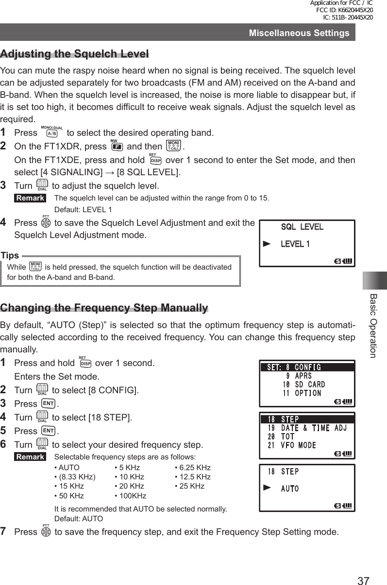 37Basic OperationMiscellaneous SettingsAdjusting the Squelch LevelYou can mute the raspy noise heard when no signal is being received. The squelch level can be adjusted separately for two broadcasts (FM and AM) received on the A-band and B-band. When the squelch level is increased, the noise is more liable to disappear but, if it is set too high, it becomes difficult to receive weak signals. Adjust the squelch level as required.1 Press A to select the desired operating band.2  On the FT1XDR, press F and then T.  On the FT1XDE, press and hold M over 1 second to enter the Set mode, and then select [4 SIGNALING] → [8 SQL LEVEL].3 Turn O to adjust the squelch level. Remark   The squelch level can be adjusted within the range from 0 to 15.  Default: LEVEL 14 Press p to save the Squelch Level Adjustment and exit the Squelch Level Adjustment mode.TipsWhile T is held pressed, the squelch function will be deactivated for both the A-band and B-band.Changing the Frequency Step ManuallyBy default, “AUTO (Step)” is selected so that the optimum frequency step is automati-cally selected according to the received frequency. You can change this frequency step manually.1  Press and hold M over 1 second.  Enters the Set mode.2 Turn O to select [8 CONFIG].3 Press H.4  Turn O to select [18 STEP].5  Press H.6  Turn O to select your desired frequency step. Remark   Selectable frequency steps are as follows:• AUTO • 5 KHz • 6.25 KHz• (8.33 KHz) • 10 KHz • 12.5 KHz• 15 KHz • 20 KHz • 25 KHz• 50 KHz • 100KHz  It is recommended that AUTO be selected normally.  Default: AUTO7 Press p to save the frequency step, and exit the Frequency Step Setting mode.Application for FCC / IC FCC ID: K6620445X20 IC: 511B-20445X20