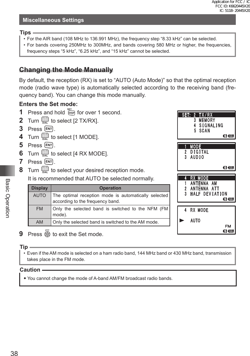 38Basic OperationMiscellaneous SettingsTips•  For the AIR band (108 MHz to 136.991 MHz), the frequency step “8.33 kHz” can be selected.•  For bands covering 250MHz to 300MHz, and bands covering 580 MHz or higher, the frequencies, frequency steps “5 kHz”, “6.25 kHz”, and “15 kHz” cannot be selected.Changing the Mode ManuallyBy default, the reception (RX) is set to “AUTO (Auto Mode)” so that the optimal reception mode (radio wave type) is automatically selected according to the receiving band (fre-quency band). You can change this mode manually.Enters the Set mode:1  Press and hold M for over 1 second.2 Turn O to select [2 TX/RX].3 Press H.4 Turn O to select [1 MODE].5 Press H.6 Turn O to select [4 RX MODE].7 Press H.8 Turn O to select your desired reception mode.  It is recommended that AUTO be selected normally.Display OperationAUTO The optimal reception mode is automatically selected according to the frequency band.FM Only the selected band is switched to the NFM (FM mode).AM Only the selected band is switched to the AM mode.9  Press p to exit the Set mode.Tip•  Even if the AM mode is selected on a ham radio band, 144 MHz band or 430 MHz band, transmission takes place in the FM mode.Caution You cannot change the mode of A-band AM/FM broadcast radio bands.Application for FCC / IC FCC ID: K6620445X20 IC: 511B-20445X20