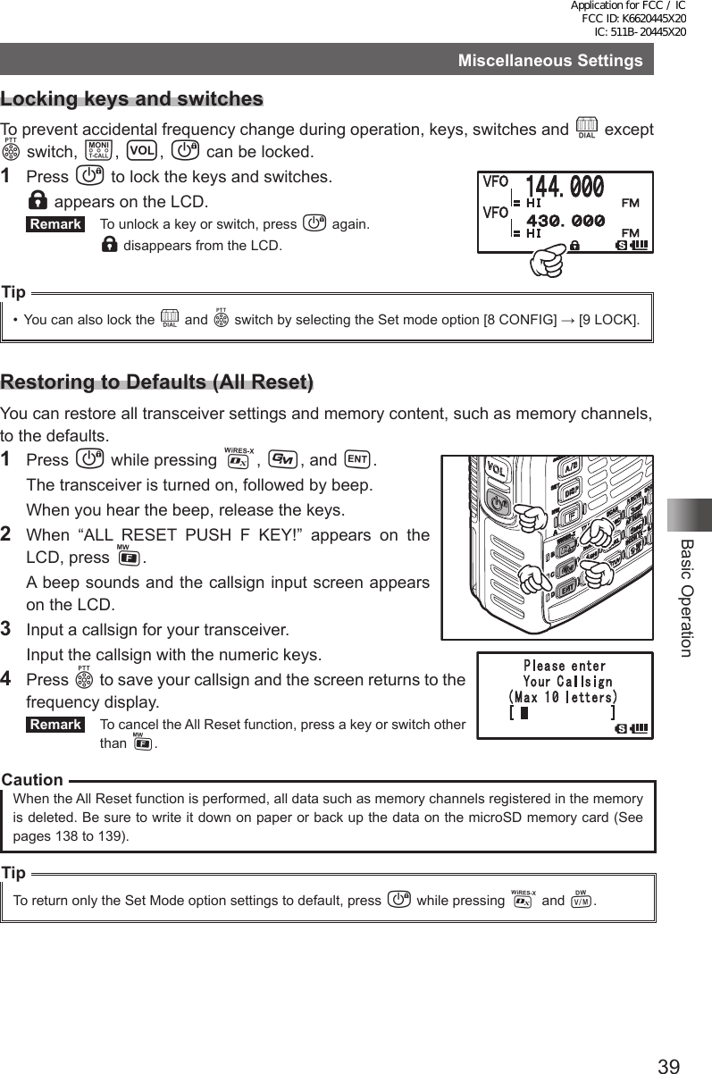 39Basic OperationMiscellaneous SettingsLocking keys and switchesTo prevent accidental frequency change during operation, keys, switches and O except p switch, T, v, P can be locked.1 Press P to lock the keys and switches. l appears on the LCD. Remark   To unlock a key or switch, press P again. l disappears from the LCD.Tip•  You can also lock the O and p switch by selecting the Set mode option [8 CONFIG] → [9 LOCK].Restoring to Defaults (All Reset)You can restore all transceiver settings and memory content, such as memory channels, to the defaults.1 Press P while pressing %, D, and H.  The transceiver is turned on, followed by beep.  When you hear the beep, release the keys.2  When “ALL RESET PUSH F KEY!” appears on the LCD, press F.  A beep sounds and the callsign input screen appears on the LCD.3  Input a callsign for your transceiver.  Input the callsign with the numeric keys.4 Press p to save your callsign and the screen returns to the frequency display. Remark   To cancel the All Reset function, press a key or switch other than F.CautionWhen the All Reset function is performed, all data such as memory channels registered in the memory is deleted. Be sure to write it down on paper or back up the data on the microSD memory card (See pages 138 to 139).TipTo return only the Set Mode option settings to default, press P while pressing % and V.Application for FCC / IC FCC ID: K6620445X20 IC: 511B-20445X20