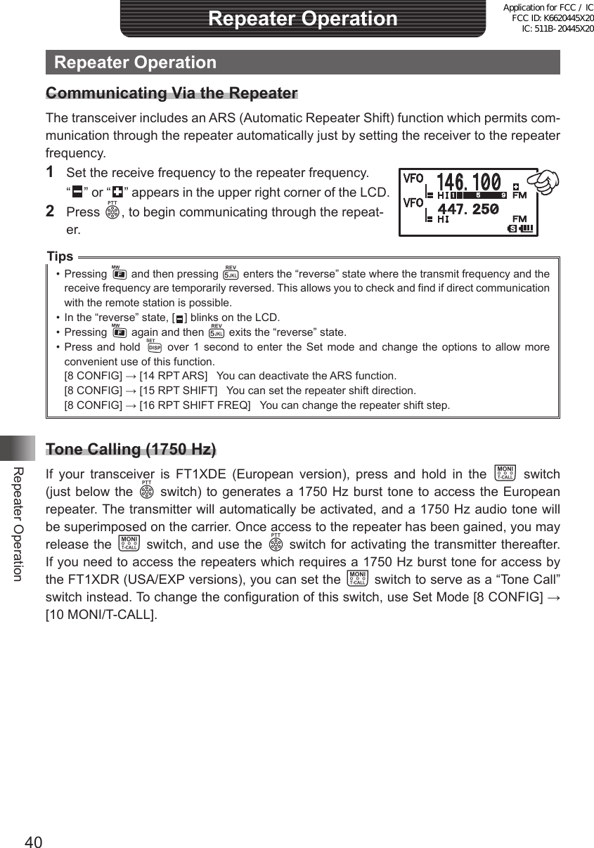 40Repeater OperationRepeater OperationRepeater OperationCommunicating Via the RepeaterThe transceiver includes an ARS (Automatic Repeater Shift) function which permits com-munication through the repeater automatically just by setting the receiver to the repeater frequency.1  Set the receive frequency to the repeater frequency. “  ” or “   ” appears in the upper right corner of the LCD.2 Press p, to begin communicating through the repeat-er.Tips•  Pressing F and then pressing 5 enters the “reverse” state where the transmit frequency and the receive frequency are temporarily reversed. This allows you to check and find if direct communication with the remote station is possible.•  In the “reverse” state, [   ] blinks on the LCD.•  Pressing F again and then 5 exits the “reverse” state.•  Press and hold M over 1 second to enter the Set mode and change the options to allow more convenient use of this function.[8 CONFIG] → [14 RPT ARS]   You can deactivate the ARS function.[8 CONFIG] → [15 RPT SHIFT]   You can set the repeater shift direction.[8 CONFIG] → [16 RPT SHIFT FREQ]   You can change the repeater shift step.Tone Calling (1750 Hz)If your transceiver is FT1XDE (European version), press and hold in the T switch (just below the p switch) to generates a 1750 Hz burst tone to access the European repeater. The transmitter will automatically be activated, and a 1750 Hz audio tone will be superimposed on the carrier. Once access to the repeater has been gained, you may release the T switch, and use the p switch for activating the transmitter thereafter. If you need to access the repeaters which requires a 1750 Hz burst tone for access by the FT1XDR (USA/EXP versions), you can set the T switch to serve as a “Tone Call” switch instead. To change the configuration of this switch, use Set Mode [8 CONFIG] → [10 MONI/T-CALL].䰀䰀䎚䯺䎕䎘䯼䯽䰀䎙䯺䯽䯼䯼Application for FCC / IC FCC ID: K6620445X20 IC: 511B-20445X20