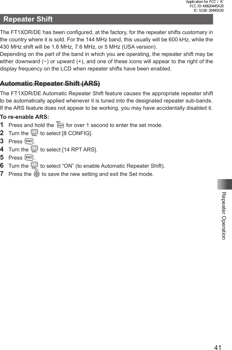 41Repeater OperationRepeater ShiftThe FT1XDR/DE has been configured, at the factory, for the repeater shifts customary in the country where it is sold. For the 144 MHz band, this usually will be 600 kHz, while the 430 MHz shift will be 1.6 MHz, 7.6 MHz, or 5 MHz (USA version).Depending on the part of the band in which you are operating, the repeater shift may be either downward (−) or upward (+), and one of these icons will appear to the right of the display frequency on the LCD when repeater shifts have been enabled.Automatic Repeater Shift (ARS)The FT1XDR/DE Automatic Repeater Shift feature causes the appropriate repeater shift to be automatically applied whenever it is tuned into the designated repeater sub-bands. If the ARS feature does not appear to be working, you may have accidentally disabled it.To re-enable ARS: 1  Press and hold the M for over 1 second to enter the set mode.2  Turn the O to select [8 CONFIG].3 Press H.4  Turn the O to select [14 RPT ARS].5 Press H.6  Turn the O to select “ON” (to enable Automatic Repeater Shift).7  Press the p to save the new setting and exit the Set mode.Application for FCC / IC FCC ID: K6620445X20 IC: 511B-20445X20