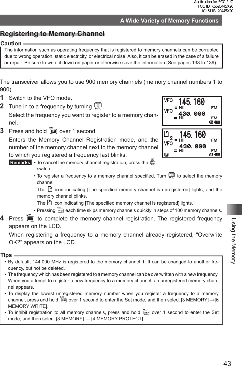 43Using the MemoryA Wide Variety of Memory FunctionsRegistering to Memory ChannelCautionThe information such as operating frequency that is registered to memory channels can be corrupted due to wrong operation, static electricity, or electrical noise. Also, it can be erased in the case of a failure or repair. Be sure to write it down on paper or otherwise save the information (See pages 138 to 139).The transceiver allows you to use 900 memory channels (memory channel numbers 1 to 900).1  Switch to the VFO mode.2  Tune in to a frequency by turning O.  Select the frequency you want to register to a memory chan-nel.3  Press and hold F over 1 second.  Enters the Memory Channel Registration mode, and the number of the memory channel next to the memory channel to which you registered a frequency last blinks. Remarks   •  To cancel the memory channel registration, press the p switch.  •  To register a frequency to a memory channel specified, Turn O to select the memory channel.     The  ( icon indicating [The specified memory channel is unregistered] lights, and the memory channel blinks.   The ) icon indicating [The specified memory channel is registered] lights.  •   Pressing  M each time skips memory channels quickly in steps of 100 memory channels.4 Press F to complete the memory channel registration. The registered frequency appears on the LCD.  When registering a frequency to a memory channel already registered, “Overwrite OK?” appears on the LCD.Tips•  By default, 144.000 MHz is registered to the memory channel 1. It can be changed to another fre-quency, but not be deleted.•  The frequency which has been registered to a memory channel can be overwritten with a new frequency. When you attempt to register a new frequency to a memory channel, an unregistered memory chan-nel appears.•  To display the lowest unregistered memory number when you register a frequency to a memory channel, press and hold M over 1 second to enter the Set mode, and then select [3 MEMORY] →[6 MEMORY WRITE].•  To inhibit registration to all memory channels, press and hold M over 1 second to enter the Set mode, and then select [3 MEMORY] → [4 MEMORY PROTECT].Application for FCC / IC FCC ID: K6620445X20 IC: 511B-20445X20