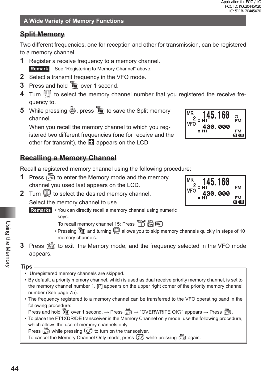 44Using the MemoryA Wide Variety of Memory FunctionsSplit MemoryTwo different frequencies, one for reception and other for transmission, can be registered to a memory channel.1  Register a receive frequency to a memory channel. Remark   See “Registering to Memory Channel” above.2  Select a transmit frequency in the VFO mode.3  Press and hold F over 1 second.4 Turn O to select the memory channel number that you registered the receive fre-quency to.5  While pressing p, press F to save the Split memory  channel.   When you recall the memory channel to which you reg-istered two different frequencies (one for receive and the other for transmit), the @ appears on the LCDRecalling a Memory ChannelRecall a registered memory channel using the following procedure:1 Press V to enter the Memory mode and the memory  channel you used last appears on the LCD.2 Turn O to select the desired memory channel.  Select the memory channel to use. Remarks   •  You can directly recall a memory channel using numeric keys.    To recall memory channel 15: Press 15H  •   Pressing  F and turning O allows you to skip memory channels quickly in steps of 10 memory channels.3 Press V to exit  the Memory mode, and the frequency selected in the VFO mode appears.Tips•   Unregistered memory channels are skipped.•  By default, a priority memory channel, which is used as dual receive priority memory channel, is set to the memory channel number 1. [P] appears on the upper right corner of the priority memory channel number (See page 75).•  The frequency registered to a memory channel can be transferred to the VFO operating band in the following procedure:Press and hold F over 1 second. → Press V → “OVERWRITE OK?” appears → Press V.•  To place the FT1XDR/DE transceiver in the Memory Channel only mode, use the following procedure, which allows the use of memory channels only.Press V while pressing P to turn on the transceiver.To cancel the Memory Channel Only mode, press P while pressing V again.䋴䋳䋰䋮䋰䋰䋰Application for FCC / IC FCC ID: K6620445X20 IC: 511B-20445X20