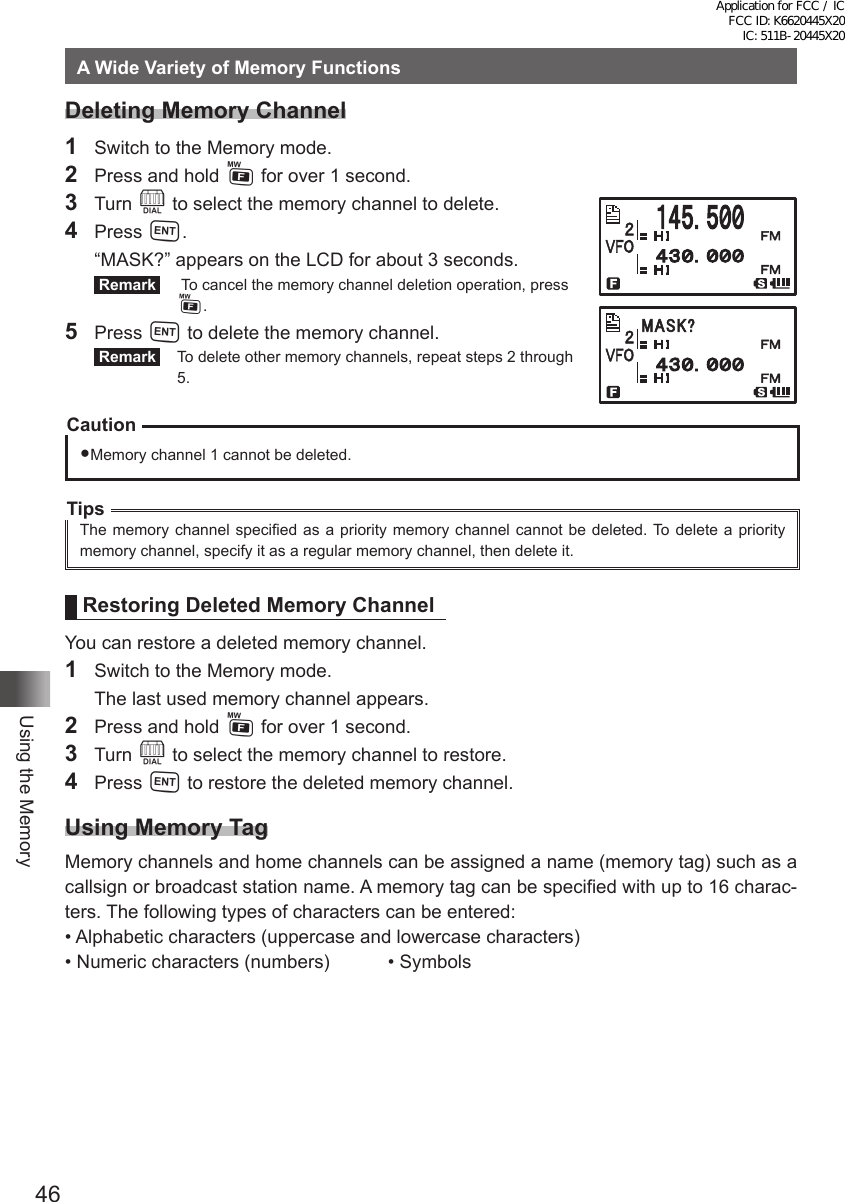 46Using the MemoryA Wide Variety of Memory FunctionsDeleting Memory Channel1  Switch to the Memory mode.2  Press and hold F for over 1 second.3 Turn O to select the memory channel to delete.4 Press H.  “MASK?” appears on the LCD for about 3 seconds. Remark    To cancel the memory channel deletion operation, press F.5 Press H to delete the memory channel. Remark   To delete other memory channels, repeat steps 2 through 5.CautionMemory channel 1 cannot be deleted.TipsThe memory channel specified as a priority memory channel cannot be deleted. To delete a priority memory channel, specify it as a regular memory channel, then delete it.Restoring Deleted Memory ChannelYou can restore a deleted memory channel.1  Switch to the Memory mode.  The last used memory channel appears.2  Press and hold F for over 1 second.3 Turn O to select the memory channel to restore.4 Press H to restore the deleted memory channel.Using Memory TagMemory channels and home channels can be assigned a name (memory tag) such as a callsign or broadcast station name. A memory tag can be specified with up to 16 charac-ters. The following types of characters can be entered:• Alphabetic characters (uppercase and lowercase characters)• Numeric characters (numbers)  • Symbols䎰䎤䎶䎮䎢Application for FCC / IC FCC ID: K6620445X20 IC: 511B-20445X20