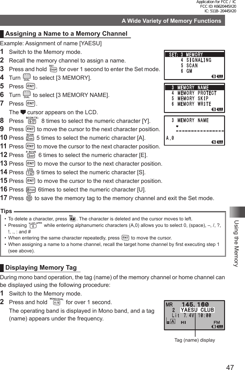 47Using the MemoryA Wide Variety of Memory FunctionsAssigning a Name to a Memory ChannelExample: Assignment of name [YAESU]1  Switch to the Memory mode.2  Recall the memory channel to assign a name.3  Press and hold M for over 1 second to enter the Set mode.4 Turn O to select [3 MEMORY].5 Press H.6 Turn O to select [3 MEMORY NAME].7 Press H. The  cursor appears on the LCD.8 Press 9 8 times to select the numeric character [Y].9 Press H to move the cursor to the next character position.10 Press 2 5 times to select the numeric character [A].11 Press H to move the cursor to the next character position.12 Press 3 6 times to select the numeric character [E].13 Press H to move the cursor to the next character position.14 Press 7 9 times to select the numeric character [S].15 Press H to move the cursor to the next character position.16 Press 8 6times to select the numeric character [U].17 Press p to save the memory tag to the memory channel and exit the Set mode.Tips•  To delete a character, press F. The character is deleted and the cursor moves to left.•  Pressing 0 while entering alphanumeric characters (A,0) allows you to select 0, (space), –, /, ?, !, ., : and # •  When entering the same character repeatedly, press H to move the cursor.•  When assigning a name to a home channel, recall the target home channel by first executing step 1 (see above).Displaying Memory TagDuring mono band operation, the tag (name) of the memory channel or home channel can be displayed using the following procedure:1  Switch to the Memory mode.2  Press and hold A for over 1 second.  The operating band is displayed in Mono band, and a tag (name) appears under the frequency.䎙䎼䎤䎨䎶䎸䎃 䎦䎯䎸䎥Tag (name) displayApplication for FCC / IC FCC ID: K6620445X20 IC: 511B-20445X20