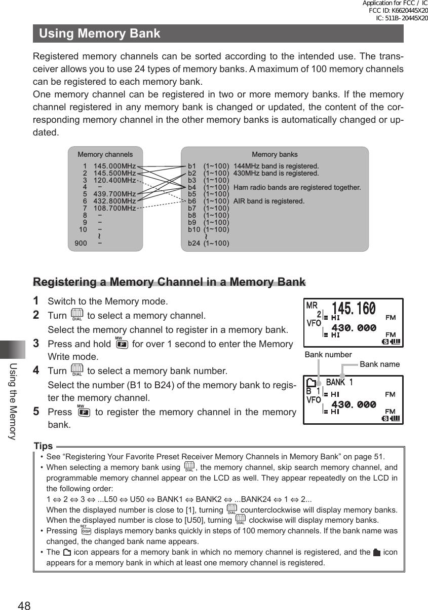 48Using the MemoryUsing Memory BankRegistered memory channels can be sorted according to the intended use. The trans-ceiver allows you to use 24 types of memory banks. A maximum of 100 memory channels can be registered to each memory bank.One memory channel can be registered in two or more memory banks. If the memory channel registered in any memory bank is changed or updated, the content of the cor-responding memory channel in the other memory banks is automatically changed or up-dated.Memory banksb1b2b3b4  b5b6b7b8b9(1~100)(1~100)(1~100)(1~100)(1~100)(1~100)(1~100)(1~100)(1~100)b10 (1~100)b24 (1~100)144MHz band is registered.430MHz band is registered.Ham radio bands are registered together.AIR band is registered.~Memory channels1145.000MHz2145.500MHz3120.400MHz4−5439.700MHz6432.800MHz7108.700MHz8 −9 −10  −900−~Registering a Memory Channel in a Memory Bank1  Switch to the Memory mode.2 Turn O to select a memory channel.  Select the memory channel to register in a memory bank.3  Press and hold F for over 1 second to enter the Memory Write mode.4 Turn O to select a memory bank number.  Select the number (B1 to B24) of the memory bank to regis-ter the memory channel.5 Press F to register the memory channel in the memory bank.Tips•  See “Registering Your Favorite Preset Receiver Memory Channels in Memory Bank” on page 51.•  When selecting a memory bank using O, the memory channel, skip search memory channel, and programmable memory channel appear on the LCD as well. They appear repeatedly on the LCD in the following order:1 ⇔ 2 ⇔ 3 ⇔ ...L50 ⇔ U50 ⇔ BANK1 ⇔ BANK2 ⇔ ...BANK24 ⇔ 1 ⇔ 2...When the displayed number is close to [1], turning O counterclockwise will display memory banks. When the displayed number is close to [U50], turning O clockwise will display memory banks.•  Pressing M displays memory banks quickly in steps of 100 memory channels. If the bank name was changed, the changed bank name appears.•  The   icon appears for a memory bank in which no memory channel is registered, and the   icon appears for a memory bank in which at least one memory channel is registered.Bank numberBank nameApplication for FCC / IC FCC ID: K6620445X20 IC: 511B-20445X20