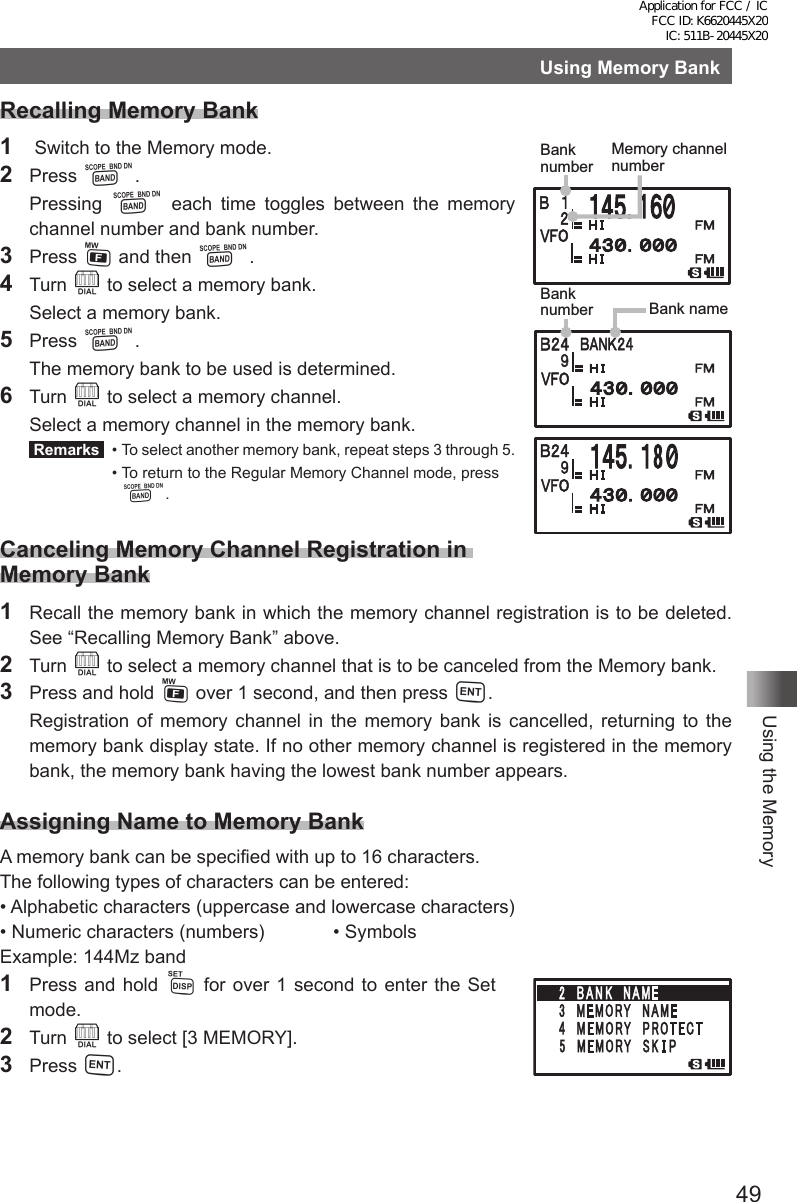 49Using the MemoryUsing Memory BankRecalling Memory Bank1   Switch to the Memory mode.2 Press B.  Pressing  B each time toggles between the memory channel number and bank number.3 Press F and then B.4 Turn O to select a memory bank.  Select a memory bank.5 Press B.  The memory bank to be used is determined.6 Turn O to select a memory channel.  Select a memory channel in the memory bank. Remarks   •  To select another memory bank, repeat steps 3 through 5.  •  To return to the Regular Memory Channel mode, press B.Canceling Memory Channel Registration in Memory Bank1 Recall the memory bank in which the memory channel registration is to be deleted. See “Recalling Memory Bank” above.2  Turn O to select a memory channel that is to be canceled from the Memory bank.3  Press and hold F over 1 second, and then press H.  Registration of memory channel in the memory bank is cancelled, returning to the memory bank display state. If no other memory channel is registered in the memory bank, the memory bank having the lowest bank number appears.Assigning Name to Memory BankA memory bank can be specified with up to 16 characters.The following types of characters can be entered:• Alphabetic characters (uppercase and lowercase characters)• Numeric characters (numbers)  • SymbolsExample: 144Mz band1  Press and hold M for over 1 second to enter the Set  mode.2 Turn O to select [3 MEMORY].3 Press H.䋹Memory channel numberBank numberBank number Bank nameBank numberChange the bank name.Enter a name (First digit)Application for FCC / IC FCC ID: K6620445X20 IC: 511B-20445X20