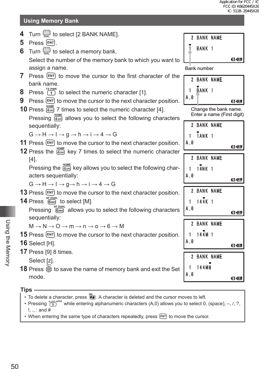 50Using the MemoryUsing Memory Bank4 Turn O to select [2 BANK NAME].5 Press H.6 Turn O to select a memory bank.  Select the number of the memory bank to which you want to assign a name.7 Press H to move the cursor to the first character of the bank name.8 Press 1 to select the numeric character [1].9 Press H to move the cursor to the next character position.10 Press 4 7 times to select the numeric character [4]. Pressing 4 allows you to select the following characters sequentially:  G → H → I → g → h → i → 4 → G11 Press H to move the cursor to the next character position.12 Press the 4 key 7 times to select the numeric character [4].  Pressing the 4 key allows you to select the following char-acters sequentially:  G → H → I → g→ h → i → 4 → G13 Press H to move the cursor to the next character position.14 Press 6 to select [M]. Pressing 6 allows you to select the following characters sequentially:  M → N → O → m → n → o → 6 → M15 Press H to move the cursor to the next character position.16 Select [H].17 Press [9] 8 times.  Select [z].18 Press p to save the name of memory bank and exit the Set mode.Tips•  To delete a character, press F. A character is deleted and the cursor moves to left.•  Pressing 0 while entering alphanumeric characters (A,0) allows you to select 0, (space), –, /, ?, !, ., : and # •  When entering the same type of characters repeatedly, press H to move the cursor.Bank numberChange the bank name.Enter a name (First digit)Application for FCC / IC FCC ID: K6620445X20 IC: 511B-20445X20