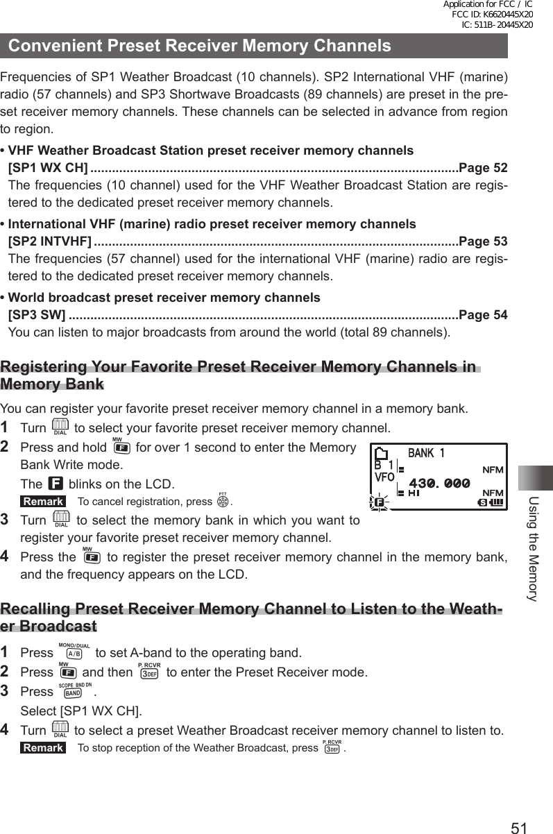 51Using the MemoryConvenient Preset Receiver Memory ChannelsFrequencies of SP1 Weather Broadcast (10 channels). SP2 International VHF (marine) radio (57 channels) and SP3 Shortwave Broadcasts (89 channels) are preset in the pre-set receiver memory channels. These channels can be selected in advance from region to region.• VHF Weather Broadcast Station preset receiver memory channels  [SP1 WX CH] ......................................................................................................Page 52The frequencies (10 channel) used for the VHF Weather Broadcast Station are regis-tered to the dedicated preset receiver memory channels.• International VHF (marine) radio preset receiver memory channels  [SP2 INTVHF] .....................................................................................................Page 53The frequencies (57 channel) used for the international VHF (marine) radio are regis-tered to the dedicated preset receiver memory channels.• World broadcast preset receiver memory channels  [SP3 SW] ............................................................................................................Page 54You can listen to major broadcasts from around the world (total 89 channels).Registering Your Favorite Preset Receiver Memory Channels in Memory BankYou can register your favorite preset receiver memory channel in a memory bank.1 Turn O to select your favorite preset receiver memory channel.2  Press and hold F for over 1 second to enter the Memory  Bank Write mode. The f blinks on the LCD. Remark   To cancel registration, press p.3 Turn O to select the memory bank in which you want to register your favorite preset receiver memory channel.4  Press the F to register the preset receiver memory channel in the memory bank, and the frequency appears on the LCD.Recalling Preset Receiver Memory Channel to Listen to the Weath-er Broadcast1 Press A to set A-band to the operating band.2 Press F and then 3 to enter the Preset Receiver mode.3 Press B.  Select [SP1 WX CH].4 Turn O to select a preset Weather Broadcast receiver memory channel to listen to. Remark   To stop reception of the Weather Broadcast, press 3.Application for FCC / IC FCC ID: K6620445X20 IC: 511B-20445X20