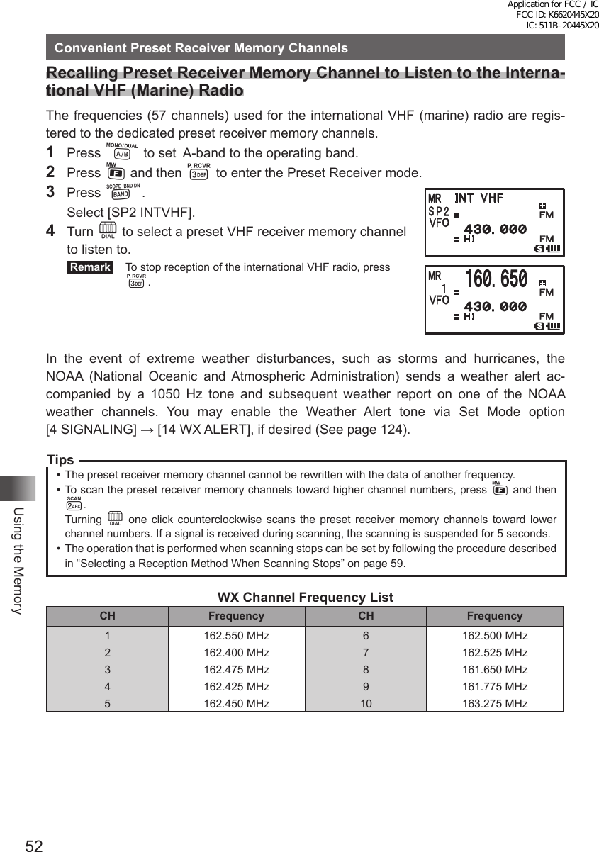 52Using the MemoryConvenient Preset Receiver Memory ChannelsRecalling Preset Receiver Memory Channel to Listen to the Interna-tional VHF (Marine) RadioThe frequencies (57 channels) used for the international VHF (marine) radio are regis-tered to the dedicated preset receiver memory channels.1 Press A to set  A-band to the operating band.2 Press F and then 3 to enter the Preset Receiver mode.3 Press B.  Select [SP2 INTVHF].4 Turn O to select a preset VHF receiver memory channel to listen to. Remark   To stop reception of the international VHF radio, press 3.In the event of extreme weather disturbances, such as storms and hurricanes, the NOAA (National Oceanic and Atmospheric Administration) sends a weather alert ac-companied by a 1050 Hz tone and subsequent weather report on one of the NOAA weather channels. You may enable the Weather Alert tone via Set Mode option  [4 SIGNALING] → [14 WX ALERT], if desired (See page 124).Tips•  The preset receiver memory channel cannot be rewritten with the data of another frequency.•  To scan the preset receiver memory channels toward higher channel numbers, press F and then 2.Turning  O one click counterclockwise scans the preset receiver memory channels toward lower channel numbers. If a signal is received during scanning, the scanning is suspended for 5 seconds. •  The operation that is performed when scanning stops can be set by following the procedure described in “Selecting a Reception Method When Scanning Stops” on page 59.WX Channel Frequency ListCH Frequency CH Frequency1 162.550 MHz 6 162.500 MHz2 162.400 MHz 7 162.525 MHz3 162.475 MHz 8 161.650 MHz4 162.425 MHz 9 161.775 MHz5 162.450 MHz 10 163.275 MHz䎬䎱䎷䎃 䎹䎫䎩Application for FCC / IC FCC ID: K6620445X20 IC: 511B-20445X20