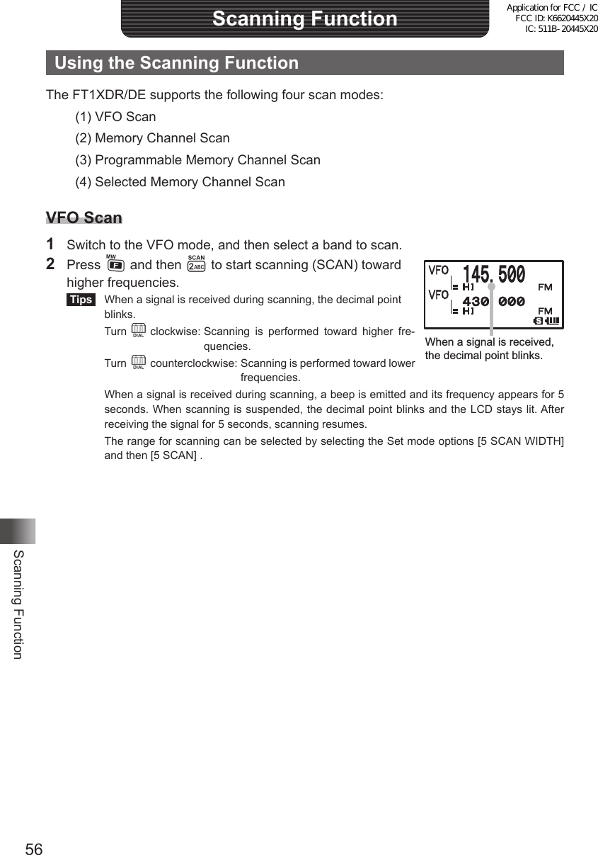 56Scanning FunctionScanning FunctionUsing the Scanning FunctionThe FT1XDR/DE supports the following four scan modes:(1) VFO Scan(2) Memory Channel Scan(3) Programmable Memory Channel Scan(4) Selected Memory Channel ScanVFO Scan1  Switch to the VFO mode, and then select a band to scan.2  Press F and then 2 to start scanning (SCAN) toward  higher frequencies. Tips   When a signal is received during scanning, the decimal point blinks. Turn O clockwise:  Scanning is performed toward higher fre-quencies. Turn O counterclockwise:  Scanning is performed toward lower frequencies.  When a signal is received during scanning, a beep is emitted and its frequency appears for 5 seconds. When scanning is suspended, the decimal point blinks and the LCD stays lit. After receiving the signal for 5 seconds, scanning resumes.  The range for scanning can be selected by selecting the Set mode options [5 SCAN WIDTH] and then [5 SCAN] .When a signal is received, the decimal point blinks.Application for FCC / IC FCC ID: K6620445X20 IC: 511B-20445X20