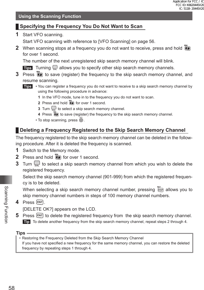 58Scanning FunctionUsing the Scanning FunctionSpecifying the Frequency You Do Not Want to Scan1  Start VFO scanning.  Start VFO scanning with reference to [VFO Scanning] on page 56.2  When scanning stops at a frequency you do not want to receive, press and hold F for over 1 second.  The number of the next unregistered skip search memory channel will blink. Tips  Turning O allows you to specify other skip search memory channels.3 Press F to save (register) the frequency to the skip search memory channel, and resume scanning. Tips   •  You can register a frequency you do not want to receive to a skip search memory channel by using the following procedure in advance:  1  In the VFO mode, tune in to the frequency you do not want to scan.  2  Press and hold F for over 1 second.  3  Turn O to select a skip search memory channel.  4  Press F to save (register) the frequency to the skip search memory channel.  •  To stop scanning, press p.Deleting a Frequency Registered to the Skip Search Memory ChannelThe frequency registered to the skip search memory channel can be deleted in the follow-ing procedure. After it is deleted the frequency is scanned.1  Switch to the Memory mode.2  Press and hold F for over 1 second.3 Turn O to select a skip search memory channel from which you wish to delete the registered frequency.  Select the skip search memory channel (901-999) from which the registered frequen-cy is to be deleted.  When selecting a skip search memory channel number, pressing M allows you to skip memory channel numbers in steps of 100 memory channel numbers.4 Press H.  [DELETE OK?] appears on the LCD.5 Press H to delete the registered frequency from  the skip search memory channel. Tip   To delete another frequency from the skip search memory channel, repeat steps 2 through 4.Tips•  Restoring the Frequency Deleted from the Skip Search Memory ChannelIf you have not specified a new frequency for the same memory channel, you can restore the deleted frequency by repeating steps 1 through 4.Application for FCC / IC FCC ID: K6620445X20 IC: 511B-20445X20